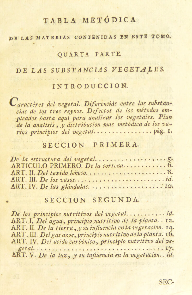 TABLA METÔDICA DE LAS MATERIAS CONTENIDAS EN ESTE TOMO. QUARTA PARTE. DE LAS S U B S T A NC IA S VEGETALES. INTRODUCCION. Caractères del végétal. Diferenciàs entre las substan- cias de los très reynos. Defectos de los metodos em- pleados hast a aqut para analizar los végétales. Elan de la analisis , y distribucion mas metôdica de los va— rÎQS principios del végétal pâg. I. SECCION PRIMERA. De la estructura del végétal S- ARTICULO PRIMERO. De la corteza 6. ART. II. Del texido lehoso ART. III. De los vasos ld. ART. IV. De las glândulas io. SECCION SEGUNDA. De los principios nutritivos del végétal id. ART. I, Del agua, principio nutritivo de la planta. . 12, ART. II. De la tierra, y su influencia en la vegetacion. 14. ART. III. Delgas azoe, principio nutritivo de la planta. 16. ART. IV. Del âcido carbônico, principio nutritivo del vé- gétal 17* ART. Y. De la luz, y su influencia en la vegetacion.. id. v SEC-