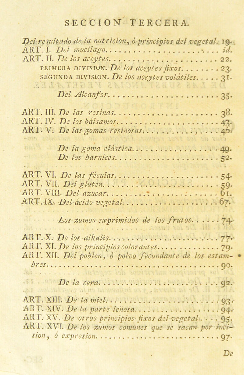 SECCIOK TERCERA. Delre suit ado de la nutrition, 6 principios del végétal. 19. ART. I. Del mucilago . . id. ART. IL De los aceytes 22. primera division. De los aceytes fixas 23. segunda division. De los aceytes volatiles 31. . î 7 \ 'V t ; {' \ ; v \ ■ • - . ' Del Alcanfor. * 35. ART. III. De las résinas . 38. ART. IV. De los bâlsamos 43. ART. V. De las gomas resinosas. 46. De la goma elàstica., 49. De los barnices 52. ART. VI. De las féculas 54. ART. VII. Del gluten : 59. ART. VIII. Del azuçar *. 6r. ART. IX. Del àcido végétal. 67. Los zumos exprimidos de los frutos 74* ART. X. De los alkalis.. . ... 77** ART. XI. De los principios colorantes 79. AR T. XII. Del poblen, ô polvo fecundante de los estant- • bres 90. De la cera. .. 92. ART. XIII. De la miel 93. ART. XIV. De la parte lehosa 94. ART. XV. De otros principios fixos del végétal.. . . . 95. AR F. XVI. De los zumos comunes que se sacan por inci- sion , 6 expresion 97. De