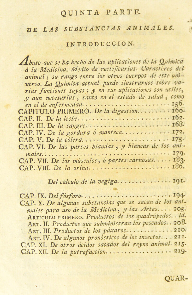 QUINTA PARTE. DE LAS SUBSTANCIAS ANIMALES. INTRODUCCION. ylbuso que se ba hecho de las aplicaciones de la Quimica à la Medicina. Medio de rectificarlas. Caractères del animal ; su rango entre los otros cuerpos de este uni- verso. La Quimica actual puede ilustrarnos sobre va- rias funciones suyas ; y en sus aplicaciones son utiles, y aun necesarias, tanto en el estado de salud , coma en el de enfermedad CAP1TULO PRIMERO. De la digestion 160. CAP. II. De la leche 162. CAP. III. De la sangre *63. CAP. IV. De la gordura 6 manteca I72* CAP. V. De la cèlera *75- CAP. VI. De las partes blandas , y blancas de los ani- males CAP. VII. De los mûsculos, 6 partes carnosas 18,^. CAP. VIII. De la orina 180. Del càlculo de la vegiga 191. ' . .... CAP. IX. Del fôsforo *94- CAP. X. De algunas substancias que se sacan de los ani- males para uso de la Medicina, y las Art es.. . . 205. Articulo primero. Productos de los quadrùpedos. . id. Art. II. Productos que subministran los pescados.. 208. Art. III. Productos de los pâxaros 210. Art. IV. De algunos pronôsticos de los insectos. . . 211- CAP. XI. De otros âcidos sacados del reyno animal. 215. CAP. XII. De la putrefaccion 2 *9* QUAR-