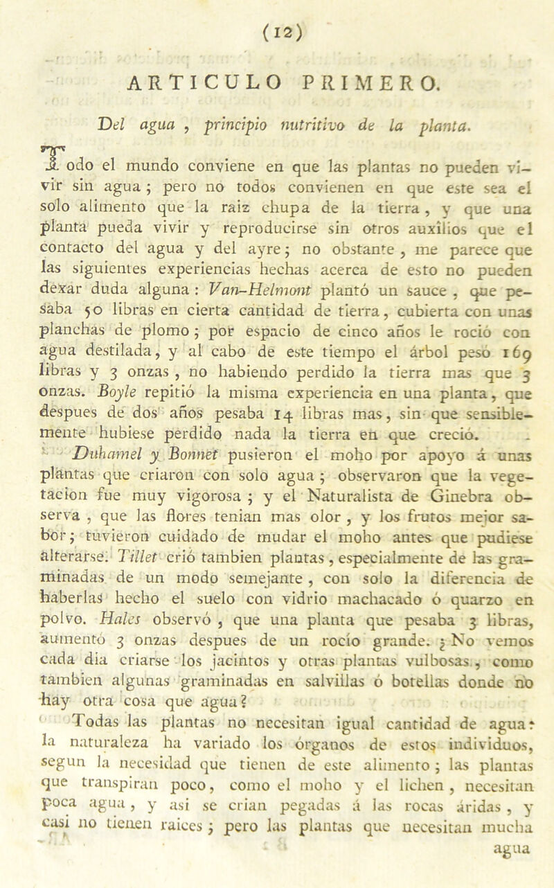 A R T I C U L O PRIMERO. Del agua , principio nutritivo de la planta. JL odo el mundo conviene en que las plantas no pueden vi- vir sin agua ; pero no todos convienen en que este sea el solo alimento que la raiz chupa de la tierra, y que una planta pueda vivir y reproducirse sin otros auxîlios que el contacto del agua y del ayre ; no obstante , me parece que las siguientes experiencias hechas acerca de esto no pueden dexar duda alguna : Van-Helmont plantô un sauce , que pe- saba 50 libras en cierta cantidad de tierra, cubierta con unas planchas de plomo ; por espacio de cinco anos le rociô con agua destilada, y al cabo de este tiempo el ârbol peso 169 libras y 3 onzas , no habiendo perdido la tierra mas que 3 onzas. Boyle repitiô la misma experiencia en una planta, que despues de dos anos pesaba 14 libras mas, sin que sensible- mente hubiese perdido nada la tierra en que crecio. Duhamel y Bonnet pusieron el moho por apoyo â unas plantas que criaron con solo agua ; observaron que la vege- tacion fue muy vigorosa ; y el Naturalista de Ginebra ob- serva , que las flores tenian mas olor , y los frutos meior sa- bor ; tuvieron cuidado de mudar el moho antes que pudiese alterarse. Tillet criô tambien plantas, especialmente de las gra- minadas de un modo semejante , con solo la diferencia de haberlas hecho el suelo con vidrio machacado 6 quarzo en polvo. Haies observo , que una planta que pesaba 3 libras, auinento 3 onzas despues de un rocio grande, j No vemos cada dia criarse los jacintos y otras plantas vulbosas., como tambien algunas graminadas en salvillas 6 botellas donde no hay otra cosa que agua? Fodas las plantas no necesitan igual cantidad de aguar la naturaleza ha variado los ôrganos de estos individuos, segun la necesidad que tienen de este alimento ; las plantas que transpiran poco, como el moho y el lichen, necesitan poca agua, y asi se crian pegadas â las roeas âridas , y casx no tienen raices j pero las plantas que necesitan mucha agua