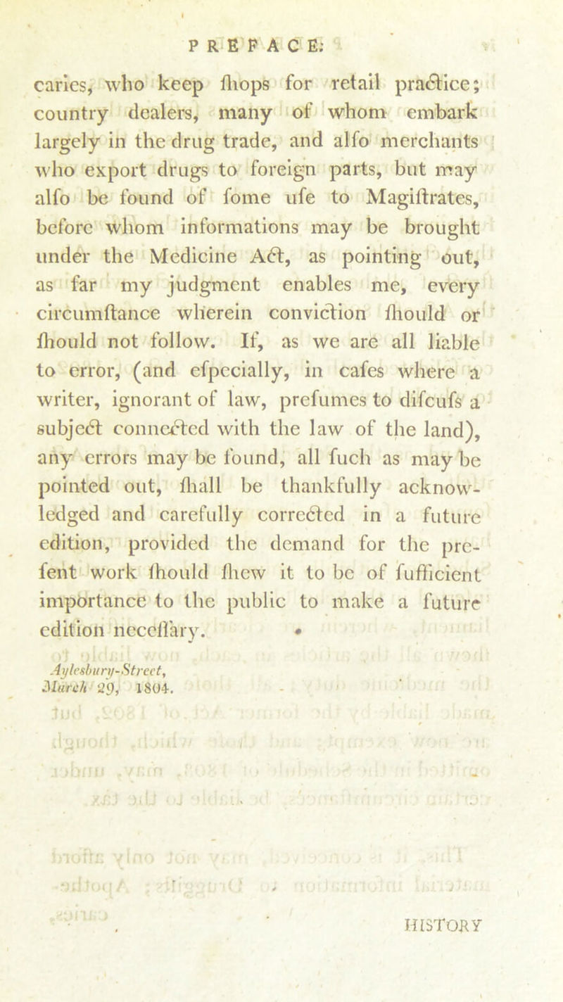 caries, who keep fliops for retail practice; country dealers, many of whom embark largely in the drug trade, and alio merchants who export drugs to foreign parts, but may alfo be found of fome ufe to Magiftrates, before whom informations may be brought under the Medicine Aft, as pointing out, as far my judgment enables me, every circumftance wherein conviction fliould or fhould not follow. If, as we are all liable to error, (and efpecially, in cafes where a writer, ignorant of law, prefumes to difeufs a subjeft connected with the law of the land), any errors may be found, all fuch as may be pointed out, fliall be thankfully acknow- ledged and carefully correfted in a future edition, provided the demand for the pre- fent work lhould fliew it to be of fufficient importance to the public to make a future edition necellary. • Aylesbury-Street, March ^9, 1804-. dguoriJ ,rl'jid « . i'.s ‘ . j'jbnu tynfn fP,08( jo-dul yj]J :nU <<J oMcii. V hiofln ylno kki yam , o ■‘jcltoq/ ; •-'iliggu iO i HISTORY