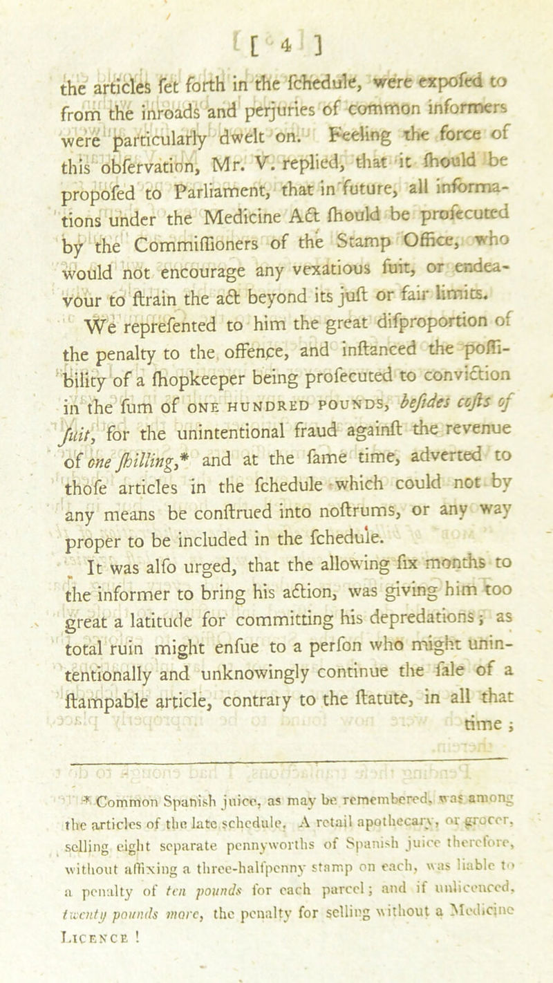 the articles fet forth in the fchedule, were expofed to from the inroads and perjuries of common informers were particularly dwelt on. Feeling the force of this obfervation, Mr. V. replied, that it ffiould be propofed to Parliament, that in future, all informa- tions under the Medicine Aft fhould be profecuted by the Commiffioners of the Stamp Office, who would not encourage any vexatious fuit, or endea- vour to ftrain the aft beyond its juft or fair limits. We reprefented to him the great difproportion of the penalty to the offence, and inftanced the poffi- bility of a ffiopkeeper being profecuted to conviction in the fum of one hundred pounds, befides cofis oj Juit, for the unintentional fraud againft the revenue of one jlilting * and at the fame time, adverted to thofe articles in the fchedule which could not by any means be conftrued into noftrums, or any v* 2} proper to be included in the fchedule. It was alfo urged, that the allowing fix months to the informer to bring his aftion, was giving him too great a latitude for committing his depredations; as total ruin might enfue to a perfon who might unin- tentionally and unknowingly continue the fale of a ftampable article, contrary to the ftatute, in all that time ; * Common Spanish juice, as may be remembered, was among the articles of the late schedule, A retail apothecary, or grocer, selling eight separate pennyworths of Spanish juice therefore, without affixing a three-halfpenny stamp on each, was liable t<> a penalty of ten pounds for each parcel; and if unlieenced, twenty pounds more, the penalty for selling without a Medicine Licence !