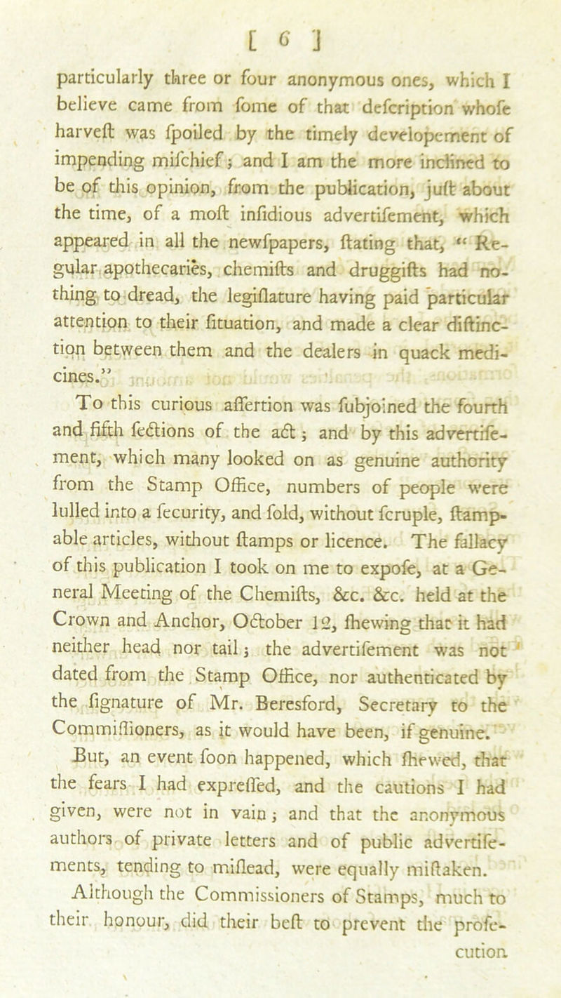 particularly three or four anonymous ones, which I believe came from fome of that defcription whofe harveft was fpoiled by the timely developcment of impending mifchief; and I am the more inclined to be of this opinion, from the publication, juft about the time, of a moft infidious advertifement, which appeared in all the newfpapers, dating that, “ Re- gular apothecaries, chemifts and druggifts had no- thing to dread, the legislature having paid particular attention to their Situation, and made a clear diftinc- tion between them and the dealers in quack medi- cines.” To this curious affertion was fubjoined the fourth and fifth fedtions of the a£t; and by this advertise- ment, which many looked on as genuine authority from the Stamp Office, numbers of people were lulled into a fecurity, and fold, without fcruple. Stamp- able articles, without Stamps or licence. The fallacy of this publication I took on me to expofe, at a Ge- neral Meeting of the ChemiSts, &c. &c. held at the Crown and Anchor, October 12, Shewing that it had neither head nor tail; the advertifement was not dated from the Stamp Office, nor authenticated by the fignature of Mr. Beresford, Secretary to the Commiffioners, as it would have been, if genuine. But, an event foon happened, which Shewed, that the fears I had expreSTed, and the cautions I had given, were not in vain ; and that the anonymous J authors of private letters and of public advertife- ments, tending to mislead, were equally naiftaken. Although the Commissioners of Stamps, much to their honour, did their beft to prevent the profe- cution.