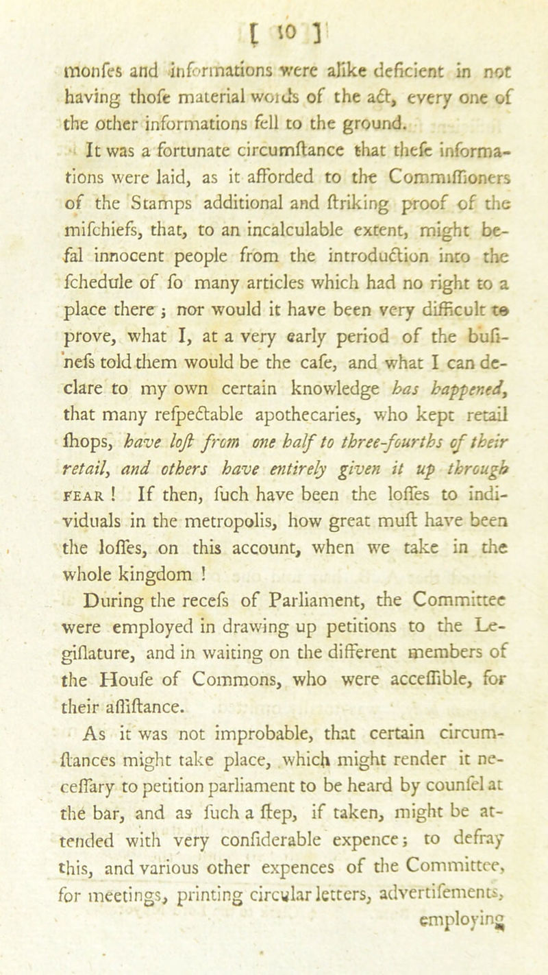 monfes and informations were alike deficient in not having thofe material woids of the aft, every one of the other informations fell to the ground. It was a fortunate circumflance that thefc informa- tions were laid, as it afforded to the Commiffioners of the Stamps additional and ftriking proof of the mifehiefs, that, to an incalculable extent, might be- fal innocent people from the introduction into the fchedule of fo many articles which had no right to a place there ; nor would it have been very difficult to prove, what I, at a very early period of the bufi- nefs told them would be the cafe, and what I can de- clare to my own certain knowledge has happened, that many refpeftable apothecaries, who kept retail ffiops, have loji from one half to three-fourths of their retail, and others have entirely given it up through fear ! If then, fuch have been the Ioffes to indi- viduals in the metropolis, how great mufl have been the Ioffes, on this account, when we take in the whole kingdom ! During the recefs of Parliament, the Committee were employed in drawing up petitions to the Le- giflature, and in waiting on the different members of the Houfe of Commons, who were acceffible, for their afiiftance. As it was not improbable, that certain circum- flances might take place, which might render it ne- ceffary to petition parliament to be heard by counfel at the bar, and as fuch a ftep, if taken, might be at- tended with very confiderable expence; to defray this, and various other expences of the Committee, for meetings, printing circular letters, advertifements, employing