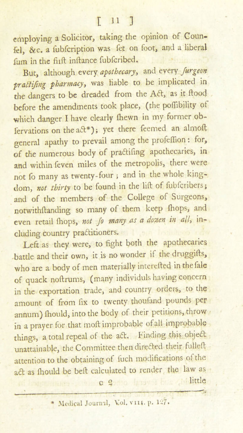 employing a Solicitor, taking the opinion of Coun» fel, &c. a fubfeription was fet on foot, and a liberal fum in the fiift inftance fubferibed. But, although every apothecary, and every Jurgeon praEliftng pharmacy, was liable to be implicated in the dangers to be dreaded from the Aft, as it flood before the amendments took place, (the poflibility of which danger I have clearly fhewn in my former ob- fervations on the aft*); yet there feemed an almoft general apathy to prevail among the profeflion: for, of the numerous body of praftifing apothecaries, in and within feven miles of the metropolis, there were not fo many as twenty-four ; and in the whole king- dom, not thirty to be found in the lift of fubferibersj and of the members of the College of Surgeons, notwithftanding so many of them keep fhops, and even retail fhops, not fo many as a dozen in ally in- cluding country practitioners. Left as they were, to fight both the apothecaries battle and their own, it is no wonder if the druggifts, who are a body of men materially intereftecj in thefale of quack noflrums, (many individuls having concern in the exportation trade, and country ordeis, to the amount of from fix to twenty fhoufand pounds per annum) fhould, into the body of their petitions, throw in a prayer for that moft improbable of all improbable things, a total repeal of the aft. Finding this objeft unattainable, the Committee then direfted their fulled attention to the obtaining of luch modifications of the aft as fhould be bed calculated to render the law as c 2 little * Medical Journal, V'ol. viu.p. K'7.