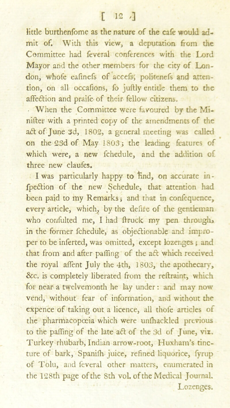 little burthenfome as the nature of the cafe would ad- mit of. With this view, a deputation from the Committee had feveral conferences with the Lord Mayor and the other members for the city of Lon- don, whofe eafinefs of accefs; politenefs and atten- tion, on all occafions, fo juftly entide them to the affedion and praife of their fellow citizens. • When the Committee were favoured by the Mi- nifter with a printed copy of the amendments of the ad of June 3d, 1802, a general meeting was called on the 23d of May 1803; the leading features of which were, a new fchedule, and the addition of three new claufes. I was particularly happy to find, on accurate in - fpedion of the new Schedule, that attention had been paid to my Remarks; and that in confequence, every article, which, by the defife of the gentleman who corifulted me, I had ftruck my pen through* in the former fchedule, as objectionable and impro- per to be inferted, was omitted, except lozenges ; and that from and after palling of the a<ft which received the royal affent July the 4th, 1803, the apothecary, &c. is completely liberated from the reftraint, which for near a twelvemonth he lay under : and may now vend, without fear of information, and without the expence of taking out a licence, all thole articles of the pharmacopoeia which were unlhackled previous to the palling of the late ad of the 3d of June, viz. Turkey rhubarb, Indian arrow-root, Huxham’s tinc- ture of bark, Spanifh juice, refined liquorice, fyrup of Tolu, and feveral other matters, enumerated in the 128th page of the Sth vol. of the Medical Journal. Lozenges.