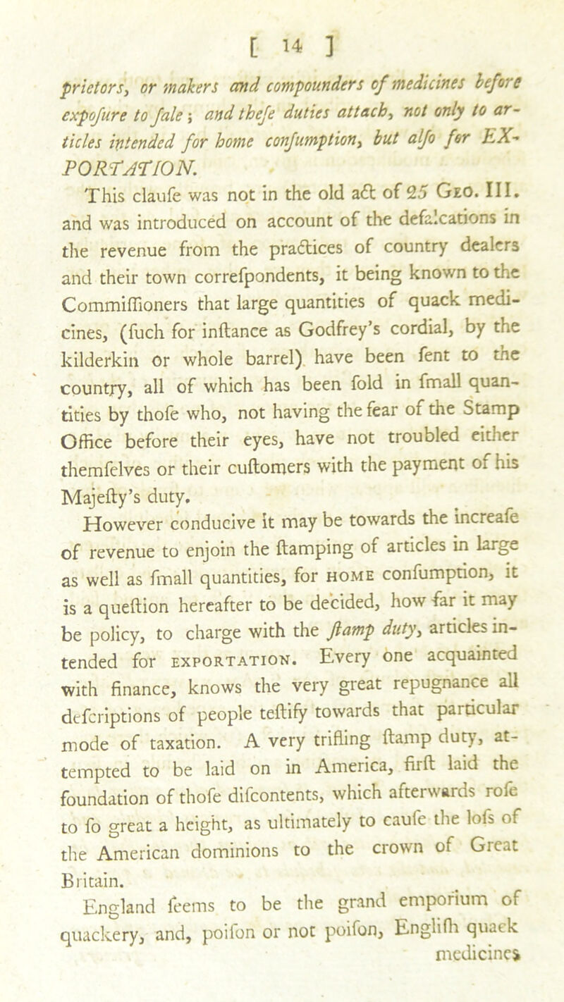 prietors, or makers and compounders of medicines before cxpofure to fale; and thefe duties attach, not only to ar- ticles intended for home confumptiont but alfo for EX- PORTATION. This claufe was not in the old a<5t of 25 Geo. III. and was introduced on account of die defalcations in the revenue from the practices of country dealers and their town correfpondents, it being known to the Commiffioners that large quantities of quack medi- cines, (fuch for inftance as Godfrey’s cordial, by the kilderkin or whole barrel) have been fent to the country, all of which has been fold in fmall quan- tities by thole who, not having the fear of the Stamp Office before their eyes, have not troubled cither themfelves or their cultomers with the payment oi his Majefty’s duty. However conducive it may be towards the increale of revenue to enjoin the ftamping of articles in larg^. as well as fmall quantities, for home confumption, it is a queftion hereafter to be decided, how -far it may be policy, to charge with the fiamp duty, articles in- tended for exportation. Every one acquainted with finance, knows the very great repugnance ail defcriptions of people teftify towards that particular mode of taxation. A very trifling ft amp duty, at- tempted to be laid on in America, fiift laid the foundation of thofe difeontents, which afterwards rofe to fo great a height, as ultimately to caufe the lofs of the American dominions to the crown of Gieat Britain. England feems to be the grand emporium of quackery, and, poiion or not poifon, Englifh quack medicine*