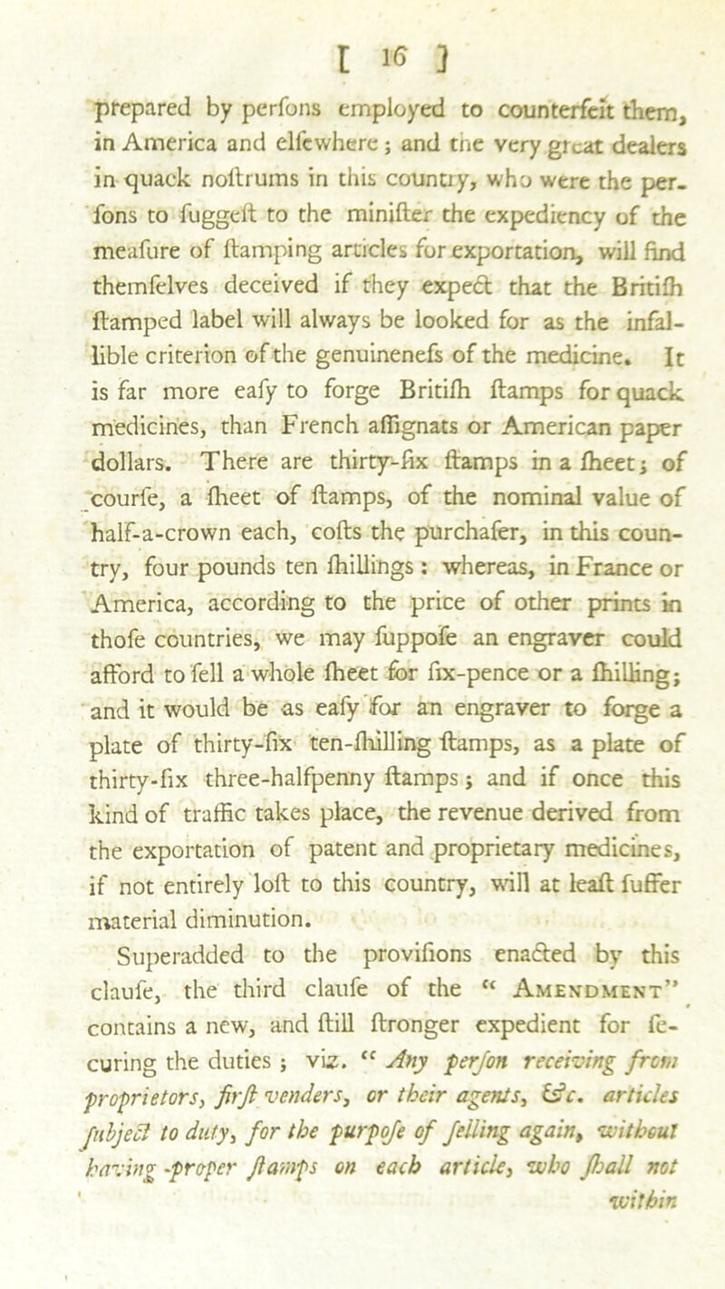 prepared by perfons employed to counterfeit them, in America and elfewhere; and tne very great dealers in quack noftrums in this country, who were the per- fons to fuggeft to the minifter the expediency of the meafure of {lamping articles for exportation, will find themfelves deceived if they expect that the Britifh {lamped label will always be looked for as the infal- lible criterion of the genuinenefs of the medicine. It is far more eafy to forge Britifh {lamps for quack medicines, than French affignats or American paper dollars. There are thirty-fix {lamps in a fheet; of courfe, a fheet of {lamps, of the nominal value of half-a-crown each, cofts the purchafer, in this coun- try, four pounds ten {killings: whereas, in France or America, according to the price of other prints in thofe countries, we may fuppofe an engraver could afford to fell a whole fheet for fix-pence or a {hilling; and it would be as eafy for an engraver to forge a plate of thirty-fix ten-lhilling {lamps, as a plate of thirty-fix three-halfpenny {lamps; and if once this kind of traffic takes place, the revenue derived from the exportation of patent and proprietary medicines, if not entirely loft to this country, will at leaft fuffer material diminution. Superadded to the provifions enadted by this claufe, the third claufe of the fc Amendment” contains a new, and ftill ftronger expedient for fe- curing the duties ; viz. “ Any perjon receiving from proprietors, firft venders, or their agenls, £sV. articles fubjett to duty, for the purpofe of felling again, without having -prefer flamps on each article, who Jball not within