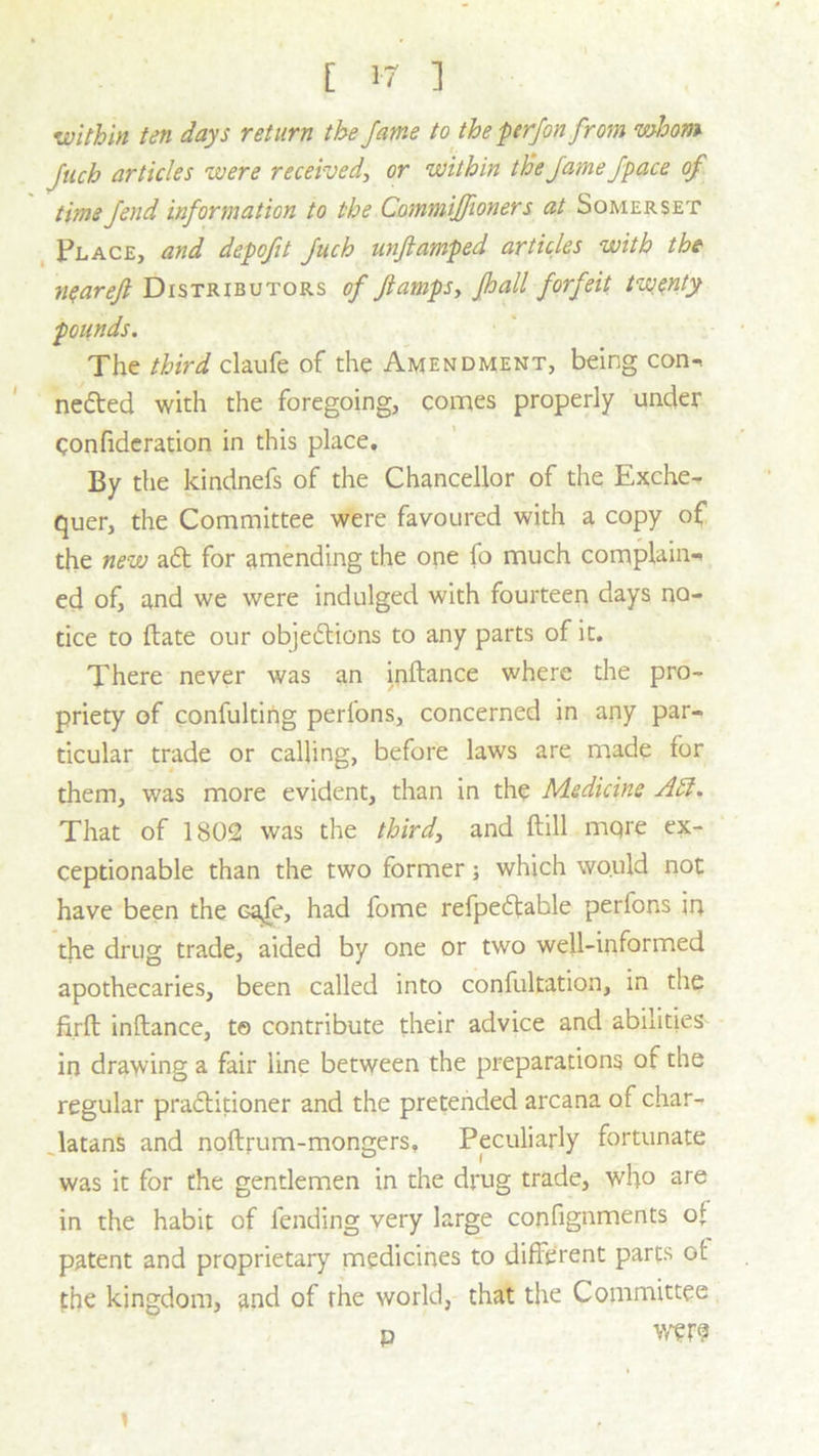 [ 1-7 ] within ten days return the fame to the perfon from whom fuch articles were received, or -within the fame j'pace of time fend information to the Commijfioner s at Somerset Place, and depofit fuch unftamped articles with the nqareft Distributors of Jlampsy Jhall forfeit twenty pounds. The third claufe of the Amendment, being con-, nefted with the foregoing, comes properly under qonfideration in this place. By the kindnefs of the Chancellor of the Exche- quer, the Committee were favoured with a copy of the new aft for amending the one fo much complain- ed of, and we were indulged with fourteen days no- tice to ftate our objeftions to any parts of it. There never was an inftance where the pro- priety of confulting perlons, concerned in any par- ticular trade or calling, before laws are made for them, was more evident, than in the Medicine Adi. That of 1802 was the third, and ftill mqre ex- ceptionable than the two former; which would not have been the Ga>fe, had fome refpeftable perfons in the drug trade, aided by one or two well-informed apothecaries, been called into confultation, in the firft inftance, t© contribute their advice and abilities in drawing a fair line between the preparations of the regular praftitioner and the pretended arcana of char- latans and noftrum-mongers. Peculiarly fortunate was it for the gentlemen in the drug trade, who are in the habit of fending very large confignments of patent and proprietary medicines to different parts ot the kingdom, and of the world, that the Committee d were