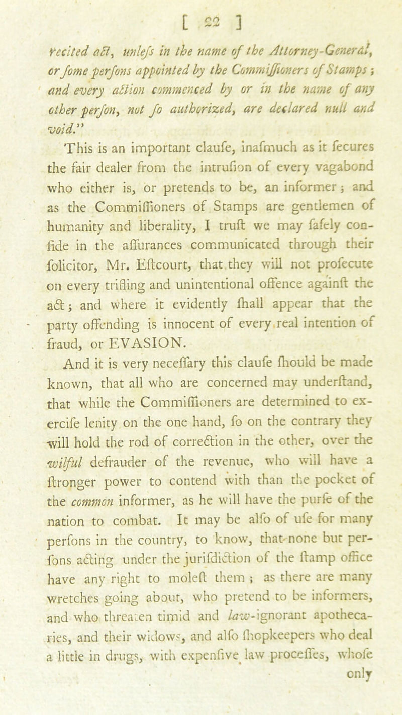 recited act, unlefs in the name of the Attorney-General, or fome perfons appointed by the Commiffioners of Stamps; and every atlion commenced by or in the name of any other p erf on, nut fo authorized, are declared null and void. This is an important claufe, inafmuch as it fecures the fair dealer from the intrufion of every vagabond who either is, or pretends to be, an informer; and as the Commiffioners of Stamps are gentlemen of humanity and liberality, I truft we may fafely con- fide in the affurances communicated through their folicitor, Mr. Eftcourt, that they will not profecute on every trifling and unintentional offence againft the a£t; and where it evidently flhall appear that the - party offending is innocent of every real intention of fraud, or EVASION. And it is very neceffary this claufe fhould be made known, that all who are concerned may underftand, that while the Commiffioners are determined to ex- ercife lenity on the one hand, fo on the contrary they will hold the rod of correftion in the other, over the wilful defrauder of the revenue, who will have a ffronger power to contend with than the pocket of the common informer, as he will have the purlc of the nation to combat. It may be alfo of ufe for many perfons in the country, to know, that- none but per- fons acfiing under the jurifdiction of the llamp office have any right to molefl them ; as there are many wretches going about, who pretend to be informers, and who threaten timid and law-ignorant apotheca- ries, and their widows, and alfo lhcpkeepers who deal a little in drugs, with expenfive. law procefies, whole only