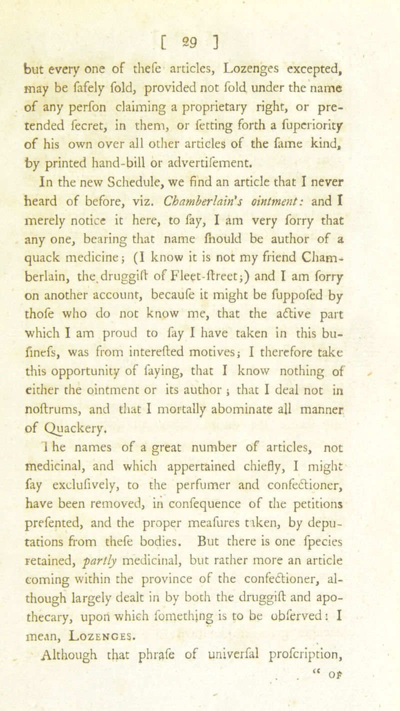but every one of thefe articles, Lozenges excepted, may be fafely fold, provided not fold under the name of any perfon claiming a proprietary right, or pre- tended fecret, in them, or fetting forth a fupcriority of his own over all other articles of the fame kind, by printed hand-bill or advertifement. In the new Schedule, we find an article that I never heard of before, viz. Chamberlain's ointment: and I merely notice it here, to fay, I am very forry that any one, bearing that name fnould be author of a quack medicine; (I know it is not my friend Cham- berlain, the.druggifl of Fleet-ftreet;) and I am forry on another account, becaufe it might be fuppofed by thofe who do not know me, that the aftive part which I am proud to fay I have taken in this bu- finefs, was from interefted motives j I therefore take this opportunity of faying, that I know nothing of either the ointment or its author ; that I deal not in noftrums, and that I mortally abominate all manner of Quackery. I he names of a great number of articles, not medicinal, and which appertained chiefly, I might fay exclufively, to the perfumer and confectioner, have been removed, in confequence of the petitions prefented, and the proper meafures taken, by depu- tations from thefe bodies. But there is one fpecies retained, -partly medicinal, but rather more an article coming within the province of the confectioner, al- though largely dealt in by both the druggift and apo- thecary, upon which fomething is to be obferved • I mean, Lozenges. Although that phrafe of univerfal profcription,