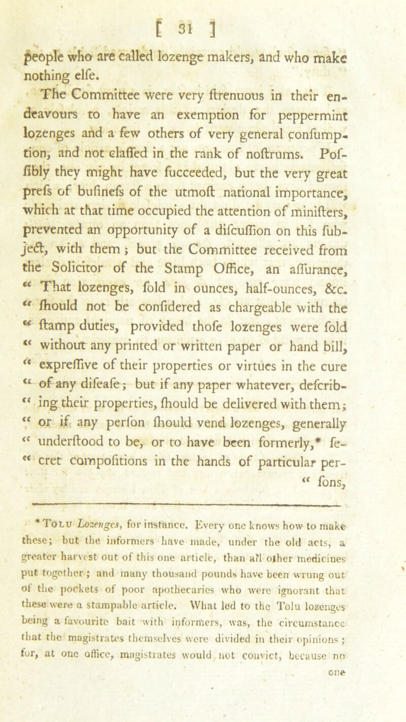 '» t > ' » r people who are called lozenge makers, and who make nothing elfe. The Committee were very ftrenuous in their en- deavours to have an exemption for peppermint lozenges and a few others of very general confump- tion, and not claffed in the rank of noftrums. Pof- fibly they might have fucceeded, but the very great prefs of bufinefs of the utmoft national importance, which at that time occupied the attention of minifters, prevented an opportunity of a difcuffion on this fub- jedt, with them ; but the Committee received from the Solicitor of the Stamp Office, an afiurance, “ That lozenges, fold in ounces, half-ounces, &c. u ffiould not be confidered as chargeable with the u ftamp duties, provided thofe lozenges were fold “ without any printed or written paper or hand bill, M expreffive of their properties or virtues in the cure “ of any difeafo; but if any paper whatever, defcrib- “ ing their properties, ffiould be delivered with them; “ or if any peribn ffiould vend lozenges, generally <f underftood to be, or to have been formerly,* fe- K cret compofitions in the hands of particular per- “ Tons, * 1 oru Lozenges, for instance. Jivcry one knows how to make these; but the informers have made, under the old acts, a greater harvest out of this one .article, than afl other medicines put together ; and many thousand pounds have been wrung out oi the pockets of poor apothecaries who were ignorant that these were a stampable article. What led to the Tolu lozenges being a favourite bait with informers, was, the circumstance that the magistrates themselves were divided in their opinions ; for, at one office, magistrates would, not convict, because no > \ one