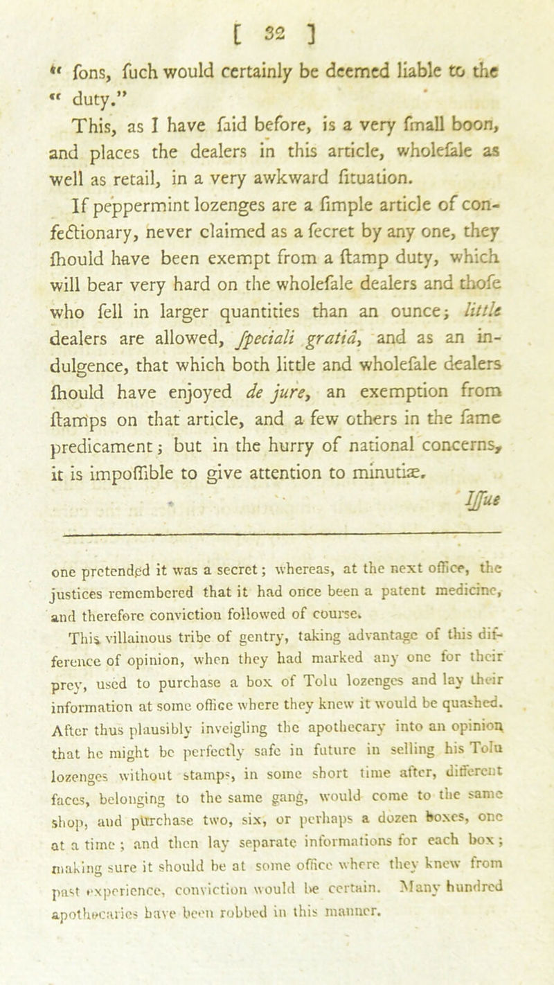 *' fons, fuch would certainly be deemed liable to the « duty.” This, as I have faid before, is a very fmall boon, and places the dealers in this article, wholefale as well as retail, in a very awkward fituation. If peppermint lozenges are a fimple article of con- fectionary, never claimed as a fecret by any one, they fhould have been exempt from a {tamp duty, which will bear very hard on the wholefale dealers and thofe who fell in larger quantities than an ounce; little. dealers are allowed, fpeciali gratia, and as an in- dulgence, that which both little and wholefale dealers fhould have enjoyed de jure, an exemption from {tamps on that article, and a few others in the fame predicament; but in the hurry of national concerns, it is impoflible to give attention to minutiae. * ;• IJfue one pretended it was a secret; whereas, at the next office, the justices remembered that it had once been a patent medicine, and therefore conviction followed of course. This, villainous tribe of gentry, taking advantage of this dif- ference of opinion, when they had marked any one for their prey, used to purchase a box of Tolu lozenges and lay their information at some office where they knew it would be quashed. After thus plausibly inveigling the apothecary into an opinion that he might be perfectly safe in future in selling his Tolu lozenges without stamps, in some short time after, different faces, belonging to the same gang, would come to the same shop, and purchase two, six, or perhaps a dozen boxes, one at a time ; and then lay separate informations for each box; making sure it should be at some office where they knew from past experience, conviction would be certain. Many hundred apothecaries have been robbed in this manner.