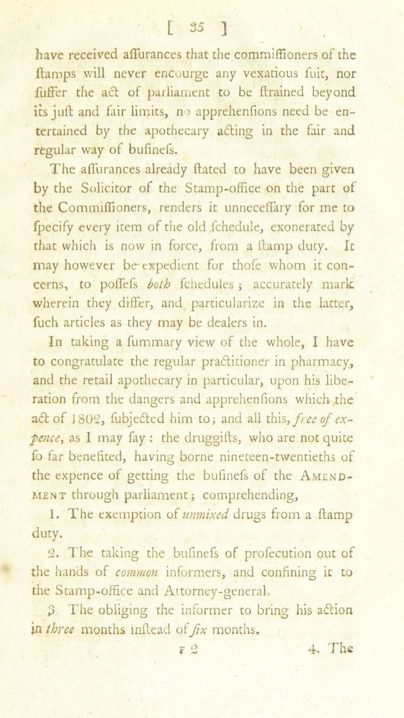 have received affurances that the commiffioners of the {lamps will never encourge any vexatious fit it, nor fuffer the acl of parliament to be {trained beyond its juft and fair limits, no apprehenfions need be en- tertained by the apothecary ailing in the fair and regular way of bufinefs. The affuranees already ftated to have been given by the Solicitor of the Stamp-office on the part of the Commiffioners, renders it unneceffary for me to fpecify every item of the old jchedule, exonerated by that which is now in force, from a (tamp duty. It may however be-expedient for thofe whom it con- cerns, to polTefs both fchedules ; accurately mark wherein they differ, and particularize in the latter, fuch articles as they may be dealers in. In taking a fummary view of the whole, I have to congratulate the regular prailitioner in pharmacy, and the retail apothecary in particular, upon his libe- ration from the dangers and apprehenfions whiclv/the atl of 1802, fubjedted him to; and all this, free of ex- pence, as I may fay : the druggifts, who are not quite fo far benefited, having borne nineteen-twentieths of the expence of getting the bufinefs of the Amend- ment through parliament; comprehending, 1. The exemption of unmixed drugs from a (lamp duty. 2. T he taking the bufinefs of profecution out of the hands of common informers, and confining it to the Stamp-office and Attorney-general. o The obliging the informer to bring his adlion in three months inftead of fix months. F ^ A ^ 4. The