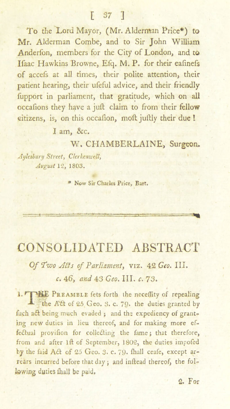 To the Lord Mayor, (Mr. Alderman Price*) to Mr. Alderman Combe, and to Sir John William Anderfon, members for the City of London, and to Ifaac Hawkins Browne, Efq. M. P. for their eafinefs of accefs at all times, their polite attention, their patient hearing, their ufeful advice, and their friendly fupport in parliament, that gratitude, which on all occafions they have a juft claim to from their fellow citizens, is, on this occafion, moft juftly their due ! I am, &c. W. CHAMBERLAINE, Surgeon. Aylesbury Street, Clerltenwell, August 12, 1803. * Now Sir Charles Price, Bart. CONSOLIDATED ABSTRACT Of Two AEls of Parliament, viz. 42 Geo. III. c. 46, and 43 Geo. III. c. 73. 1. r| ''f&E Preamble fets forth the neceffity of repealing the A'ft of 25 Geo. 3. c. 79» the duties granted by fuch aft being much evaded ; and the expediency of grant- ing new duties in lieu thereof, and for making more ef- feftual provifion for collefting the fame; that therefore, from and after lft of September, 1802, the duties impofed by the Laid Aft of 25 Geo. 3. c. 79. fhall ceafe, except ar- rears incurred before that day ; and inftead thereof, the fol- lowing duties fhall be paid, 2. For