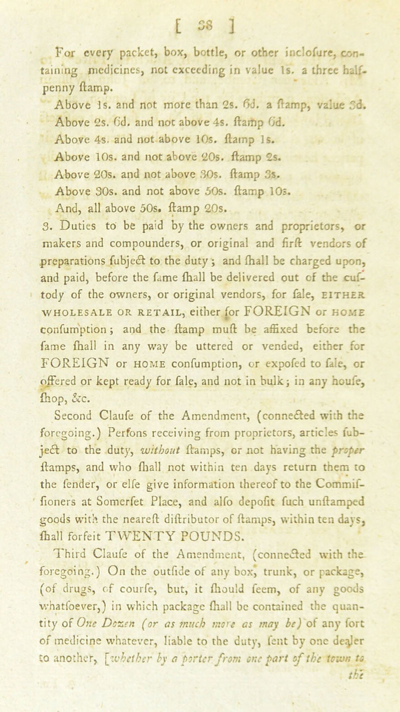 [ 06 ] For every packet, box, bottle, or other inclofure, con- taining medicines, not exceeding in value Is. a three half- penny ftamp. Above Is. and not more than 2s. 6d. a {lamp, value Sd. Above 2s. fid. and not above 4s. ftamp fid. Above 4s. and not above 10s. ftamp Is. Above 10s. and not above 20s. ftamp 2s. Above 20s. and not above 30s. ftamp 3s. Above 30s. and not above 50s. ftamp 10s. And, all above 50s. ftamp 20s. 3. Duties to be paid by the owners and proprietors, or makers and compounders, or original and firft vendors of preparations fubjeeft to the duty ; and (hall be charged upon, and paid, before the fame (hall be delivered out cf the cus- tody of the owners, or original vendors, for fale, either wholesale or retail, either for FOREIGN or home confumption; and the ftamp muft be affixed before the fame fnall in any way be uttered or vended, either for FOREIGN or home confumption, or expofed to fale, or offered or kept ready for fale, and not in bulk; in any houfe, {hop, &c. Second Claufe of the Amendment, (connected with the foregoing.) Perfons receiving from proprietors, articles l'ub- je£t to the duty, without ftarnps, or not having the proper ftamps, and who fliall not within ten days return them to the fender, or elfe give information thereof to the Commif- fioners at Somcrfet Place, and alfo depofit fuch unftamped goods with the neareft diftributor of ftamps, within ten days, fhall forfeit TWENTY POUNDS. Third Claufe of the Amendment, (conne&ed with the foregoing.) On the outfide of any box, trunk, or package, (of drugs, of courfe, but, it ftiould feem, of any goods whatfoever,) in which package fhall be contained the quan- tity of One Dozen (or as much mote as may be) of any fort of medicine whatever, liable to the duty, fent by one dealer to another, [ whether by a porter from one part of the town to the