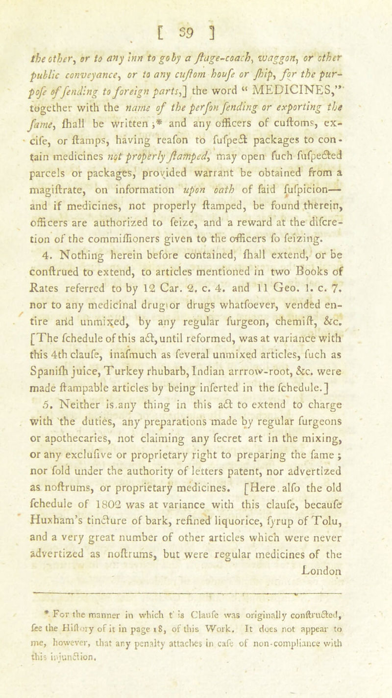 the other, or to any inn to goby a jluge-coach, waggon, or other public conveyance, or to any cujlom houfe or /hip, for the pur- pofe offending to foreign parts,] the word “ MEDICINES,” together with the name of the perfon fending or exporting the fame, fhall be written ■,* and any officers of cuftoms, ex- cife, or ftamps, having reafon to fufpedl packages to con- tain medicines not properly famped, may open fuch fufpecSted parcels or packages, provided warrant be obtained from a magiftrate, on information upon oath of faid fufpicion— and if medicines, not properly ftamped, be found therein, officers are authorized to feize, and a reward at the difcre- tion of the commiffioners given to the officers fo feizing. 4. Nothing hereinbefore contained, fhall extend, or be conftrued to extend, to articles mentioned in two Books of Rates referred to by 12 Car. 2. c. 4. and 11 Geo. 1. c. 7. nor to any medicinal drugior drugs whatfoever, vended en- tire arid unmixed, by any regular furgeon, chemift, &c. [The fchedule of this a£t, until reformed, was at variance with this 4th claufe, inafmuch as feveral unmixed articles, fuch as Spanifh juice, Turkey rhubarb, Indian arrrow-root, &c. were made flampable articles by being inferted in the fchedule.] .5. Neither is.any thing in this a£I to extend to charge with the duties, any preparations made by regular furgeons or apothecaries, not claiming any fecret art in the mixing, or any excluftve or proprietary right to preparing the fame ; nor fold under the authority of letters patent, nor advertized as noftrums, or proprietary medicines. [Here alfo the old fchedule of 1802 was at variance with this claufe, becaufe Huxham’s tinclure of bark, refined liquorice, fyrup of Tolu, and a very great number of other articles which were never advertized as noftrums, but were regular medicines of the London * For the manner in which t’ !a Claufe was originally conftrudled, fee the Hillory of it in page 18, of this Work, It does not appear to me, however, that any penalty attaches in cafe of non-compliance with this iniunflion.