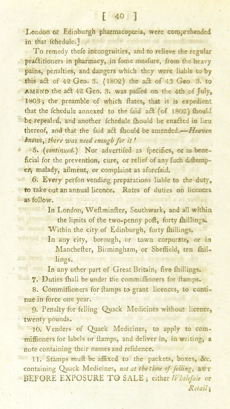 London or Edinburgh pharmacopoeia, were comprehended in that fchedule.] To remedy thefc incongruities, and to relieve the regular praftitioners in pharmacy, in fome meafure, from the heavy pains, penalties, and dangers which they were liable to by this aft of 42 Geo. 3. (1802) the aft of 43 Geo 3. to amend the aft 42 Geo. 3. was patted on the 4th of July, 1803; the preamble of which ftates, that it is expedient that the fchedule annexed to the faid aft (of 1802) fhou; be repealed, and another fchedule fhould be enafted in lieu thereof, and that the faid aft fhould be amended.—Heaven knows, there was need enough for it! 5. (continued.) Nor advertifed as fpecifics, or as bene- ficial for the prevention, cure, or relief of any fuch diftemp- er, malady, ailment, or complaint as aforefaid. 6. Every perfon vending preparations liable to the duty, to take out an annual licence. Rates of duties on licences as follow. In London, Weftminfter, Southwark, and all within the lifnits of the two-penny poft, forty fhillings* Within the city of Edinburgh, forty fhillings. In any city, borough, or town corporate, or ir» Manchefler, Birmingham, or Sheffield, ten fhil- lings. In any other part of Great Britain, five fhillings. 7. Duties fhall be under the commiffioners for ftamps. 8. Commiffioners for ftamps to grant licences, to conti- nue in force one year. 9. Penalty for felling Quack Medicines without licence, twenty pounds. 10. Venders of Quack Medicines, to apply to com- miffioners for labels or ftamps, and deliver in, in writing, a note containing their names and refidence. 11. Stamps muft be affixed to the packets, boxes, &c. containing Quack Medicines, not at the time of felling, but BEFORE EXPOSURE TO SALE ; either JVhohfale or Retail i