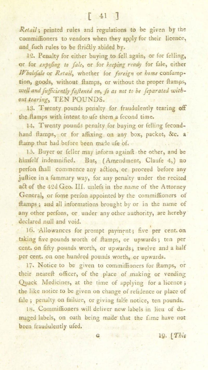 Retail ; printed rules and regulations to be given by the commiffioners to vendors when they apply for their licence, and fuch rules to be {Iridtly abided by. 1C. Penalty for either buying to fell again, or for felling, or for expofing to fale, or for keeping ready for fale, either IVbolefale or Retail, whether for foreign or home confump* tion, goods, without {lamps, or without the proper {lamps, well and fufficiently fajlened on, fo as not to be feparated with- out tearing, TEN POUNDS. 13. Twenty pounds penalty for fraudulently tearing off the {lamps with intent to ufe them a fecond time. 14. Twenty pounds penalty for buying or felling fecond- hand {lamps, or for affixing on any box, packet, &c. a llamp that had before been made ufe of. 15. Buyer or feller may inform againft the other, and be himfelf indemnified. But, (Amendment, Claufe 4,} no perfon fhall commence any adtion, or proceed before any juftice in a fummary way, for any penalty under the recited adt of the 42d Geo. III. unlefs in the name of the Attorney General, or fome perfon appointed by the commiffioners of ftamps ; and all informations brought by or in the name of any other perfons, or under any other authority, are hereby declared null and void. I 16. Allowances for prompt payment, five per cent.on taking five pounds worth of {lamps, or upwards ; ten per cent, on fifty pounds worth, or upwards; twelve and a half per cent, on one hundred pounds worth, or upwards. ' # 17* Notice to be given to commiffioners for {lamps, or their neareft officer, of the place of making or vending Quack Medicines, at the time of applying for a licence ; the like notice to be given on change of refidence or place of fale ; penalty on failure, or giving falfe notice, ten pounds. 14. Commiffioners will deliver new labels in lieu of da- maged labels, on oath being made that the fame have not been fraudulently ufed. \ G 19- [This