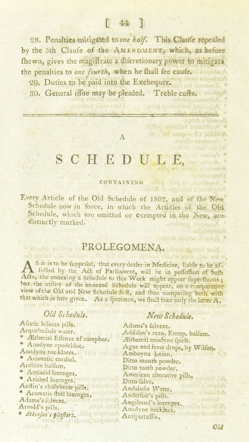 28. Penalties mitigated to one half. This Claufe repealed by the 5th Claufe of the Amendment, which, as before {hewn, gives the magiftrate a difcrctionary power to mhig2t« the penalties to one fourth, when he {hall fee caufc. 29. Duties to be paid into the Exchequer. SO. General iflue may be pleaded. Treble cofts. A SCHEDULE, * f A 1 CONTAINING Every .Article of the Old Schedule of 1S02, and of the New Schedule now in force, in which the Articles of the Old Schedule, which are omitted or exempted in the New, are distinctly marked. PROLEGOMENA. AS it is to be fuppofed, that every dealer in Medicine, liable to be'af- le«iled by the A£t of Parliament, will be in poffeflion of both A6ts, the annexing a Schedule to this Work might appear fuperfluous 5 but the utility of the annexed Schedule will appear, on a comparative view of the Old and New Schedule firrt, and then comparing both with that which is here given. As a fpecimen, we fliall take only the letter A. Old Schedule. New Schedule. Afiatic bilious pills. Arquebufade water. * -ffitherial Eflence of camphor. * Anodyne opodeldoc. Anodyne necklaces. * Aromatic cordial. Arabian balfam. * Antiacid lozenges. * Anil'eed lozenges. Auftin’s chalybeate pills. * Aromatic fteel lozenges. Adams’s fulvent. Arnold’s pills. * Atkinfin's flafiers. Adams's folvent. Addifon’s rean. Europ. balfam. ./Ethereal anodyne {pint. Ague and fever drops, by Wilfon. Amboyna lotion. Ditto mouth powder. Ditto tooth powder. American alterative pills. Ditto falve. Andalufia Water. Anderfon’s pills. Angibaud’s lozenges. Anodyne necklace. AntipertulTis. Old