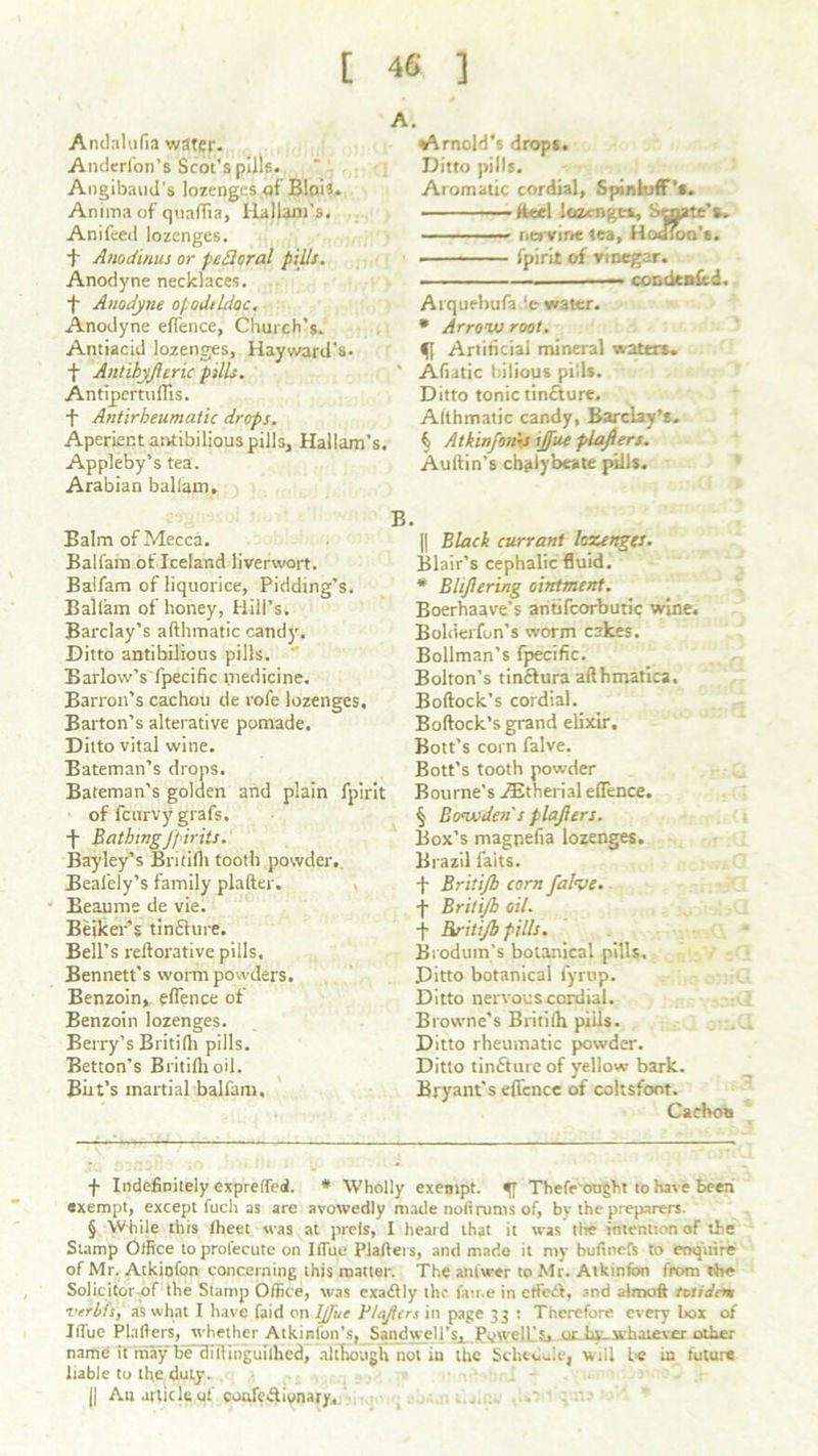 Andnlufia water- Anderfon’s Scot’s pills. Angibaud's lozenges of Blois. Anima of quaflia, HalUm’s. Anifeed lozenges, f Anodinus or pedoral pills. Anodyne necklaces. + Anodyne opodildoc. Anodyne eflence, Church’s. Antiacid lozenges, Hayward’s, f Antihyfcric pills. Antipermflis. -f Antirheumatic drops. Aperient antibilious pills, Hallam’s. Appleby’s tea. Arabian ballam. Balm of Mecca. Balfam of Iceland liverwort. Balfam of liquorice, Pidding’s. Ballam of honey, Hill’s. Barclay’s afthmatic candy. Ditto antibilious pills. Barlow’s fpecific medicine. Barron’s cachou de rofe lozenges. Barton’s alterative pomade. Ditto vital wine. Bateman’s drops. Bateman’s golden and plain fpirit of fcurvy grafs. -j- Bathingjjiriis. Bayley’s Britilh tooth powder,. Bealely’s family plafter. , Beaume de vie. Beiker’s tin£lure. Bell’s reftorative pills, Bennett's worm powders. Benzoin, eflence of Benzoin lozenges. Berry’s Britilh pills. Betton’s Britilli oil. But’s martial balfam. Arnold's drops. Ditto pills. Aromatic cordial, Spinluff’s. Reel lozenges. Senate’s, nervine tea, Hotfioa’s. • fpirit of vinegar. condtnltd. Arquebufa ie water. * Arrow root. ff Artificial mineral waters. Afiatic bilious pi'.ls. Ditto tonic tincture. Althmatic candy, Barclay’s. § Atkinfovns ijfue plafiers. Auftin’s chalybeate pills. || Black currant lozenges. Blair’s cephalic fluid. * Blijiering ointment. Boerhaave’s antifcorbutic wine. Bolderfun’s worm cakes. Bollman’s fpecific. Bolton’s tinftura afthmatica. Bollock’s cordial. Bollock’s grand elixir. Bott’s corn falve. Bott’s tooth powder Bourne's Aitherial eflence. § Bcrwden s plajlers. Box’s magpelia lozenges. Brazil faits. t Britijb corn falve. -f Britijb oil. f Britijb pills. Broduin’s botanical pills. Ditto botanical fyrup. Ditto nervous cordial. Browne’s Britilh piils. Ditto rheumatic powder. Ditto timfture of yellow bark. Bryant’s efl'cnce of coltsfoot. Cachoa f Indefinitely expreffeol. # Wholly exempt. Thefe ought to have been exempt, except fucli as are avowedly made nofirums of, by the preparers. § While this Iheet was at prefs, I heard that it was the intention of the Stamp Office toprofecute on IflTue Plalters, and made it my bufinefs to enquire of Mr. Atkiofon concerning this matter. The anfwer to Mr. Atkinfon from the Solicitor of the Stamp Office, was exadlly the fame in effect, and a I mo ft tvtidem verbis, as what I have faid on IJJuc V Infers in page 33 : Therefore every box of IiTue Plafiers, whether Atkinfon’s, Sandwell’s, Pywelf's, uLhy-whaiever other name it may be cliflinguilhed, although not in the SchteiJe, will be in future liable to the duty. || An article of coufc&ivnary.
