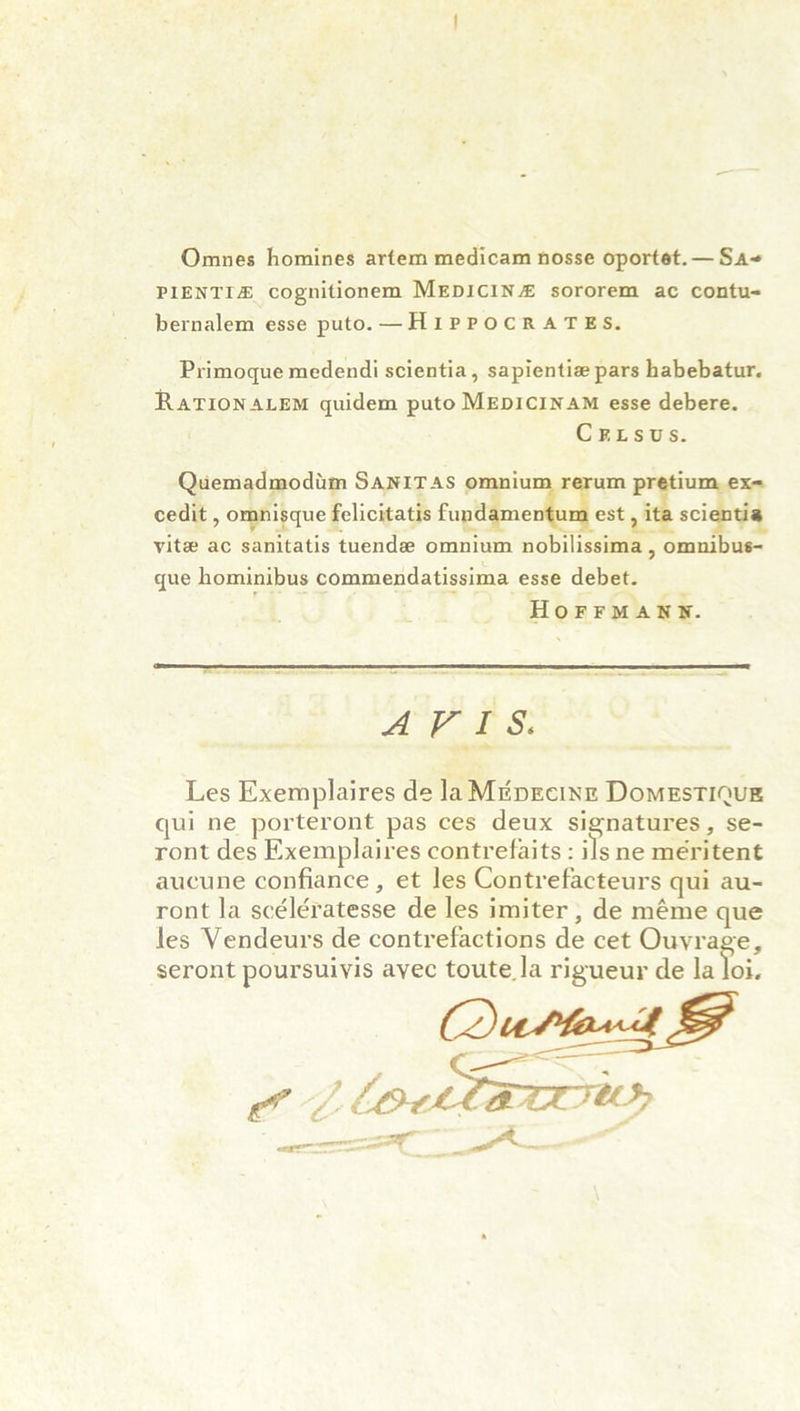 Omnes homines artem medicam nosse oportet. — Sa-» pienti^e cognitionem Medicine sororem ac contu- bernalem esse puto. — Hippocrates. Primoque medendi scientia, sapientiae pars habebatur. Rationalem quidem puto Medicinam esse debere. C P. l s U s. Quemadmodum Sanitas omnium rerum pretium ex- cedit, omnisque felicitatis fundamentum est, ita scientia vitae ac sanitatis tuendae omnium nobilissima, omnibus- que hominibus commendatissima esse debet. Hoffmann. A V I S> Les Exemplaires de LiMedecine Domestique qui ne porteront pas ces deux signatures, se- ront des Exemplaires contrefaits : ils ne meritent aueune confiance, et les Contrefacteurs qui au- ront la sceleratesse de les imiter, de meme que les Vendeurs de contrefactions de cet Ouvraee, seront poursuivis avec toute.la rigueur de la loi.