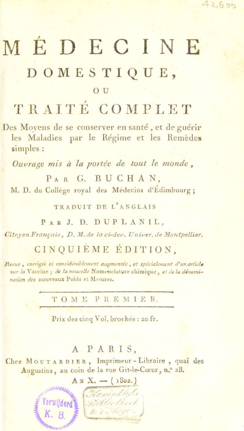DOMESTIQUE, OU TRAITE COMPLET Des Moyens de se conserver en santé, et de guérir les Maladies par le Régime et les Remédes simples : Ouvrage mis a la portée de tout le monde, Par°G. BUCHAN, M. D. du Collége royal des Médecins d’Edimbourg ; TRADUIT DE L’ANGLAIS Paa J. DPD DPR ANGEL, Citoyen Francais, D. M.de la ci-dev. Univer. de Montpellier. CINQUIEME EDITION, Revue , corrigée et considsrablement augmentée , et spécialement d’un article sur la Vaccine ; de la nouvelle Nomenclature chimique , e/ i’e la dénomi- nation des nouveaux Poids et Mesures.   TOME PREMIER.  Prix des cing Vol. brochés : 20 fr. A PARIS, Chez MourTaRDIER, Imprimeur-Libraire , quai des Augustins, au coin de la rue Git-le-Ceur, n.° 28, Ax X. — ( 1802.) eee Pe (wt Mhfel \GROLLOVM OCA: | b Lee SLL O™.  42.650