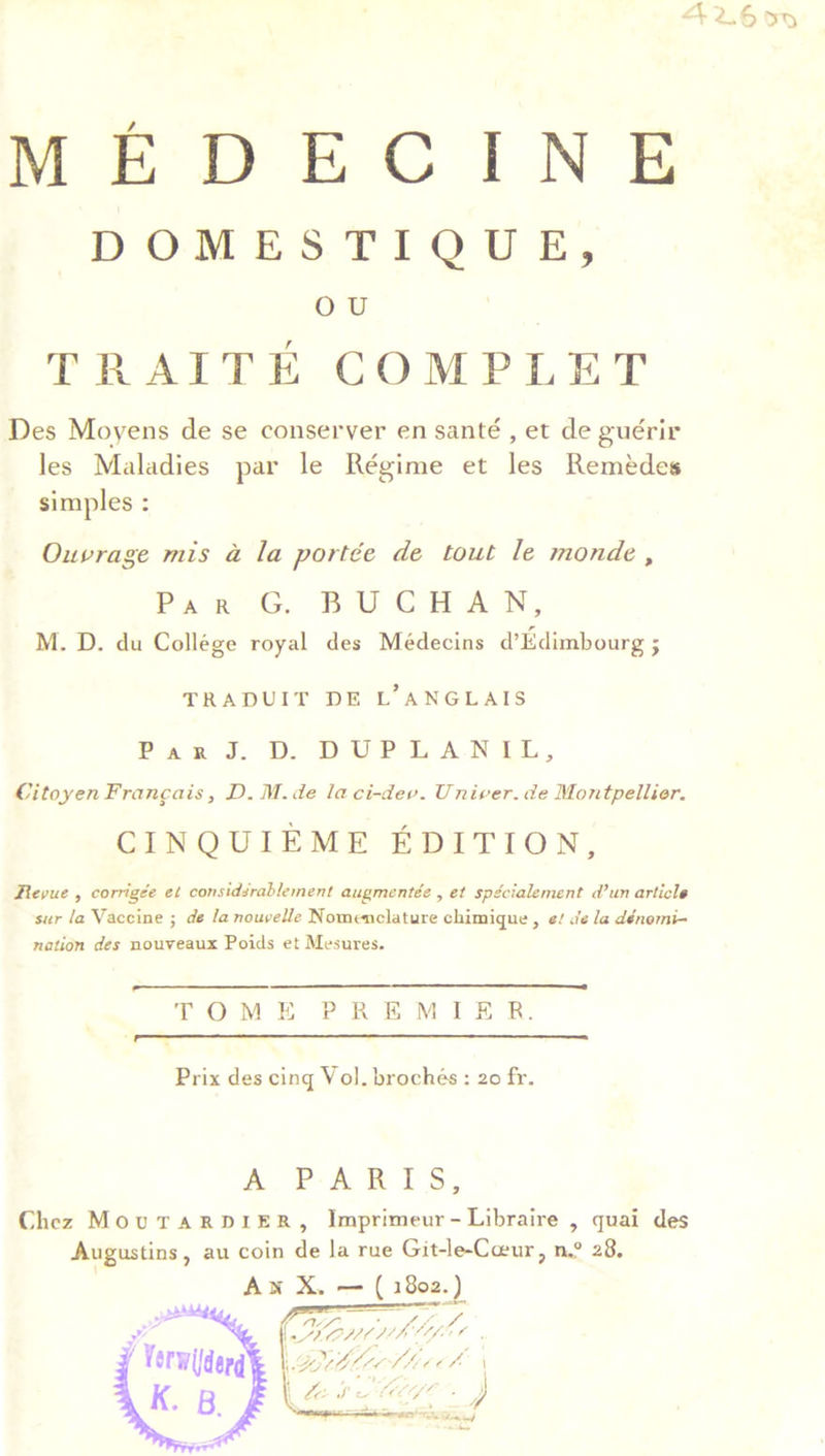 MEDECINE DOMESTIQUE, o u T II AIT E COMP LET Des Moyens de se conserver en sante , et deguerir les Maladies par le Regime et les Remedes simples : Outrage mis a la pot tee de tout le monde , Par G. BUCHAN, M. D. du College royal des Medecins d’Edimbourg j TRADUIT DE L*ANGLAIS ParJ. d. duplanil, Citojen Francois, D. M. de laci-dev. Unicer. de Montpellier. CINQUIEME EDITION, Revue , corrigee et considerable merit augmentee , et spe'cialement d’un article sur la Vaccine ; de la nouvelle Nomenclature chimique, et de la denomi- nation des nouveaux Poids et Mesures. TOME PREMIER. Prix des cinq \ ol. broches : 20 fr. A PARIS, Chez Mot) TARDIER, Imprimeur- Libraire , quai des Augustins, au coin de la rue Git-le-Ccrur, n.° 28.