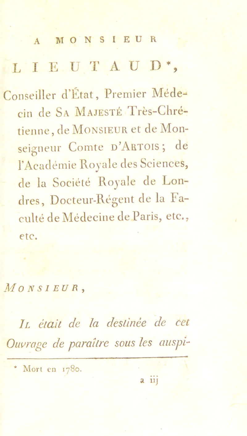 A MONSIEUR lieu t a u d % Conseiller d’Etat, Premier Mede-^ cin de Sa Majeste Tres-Chre- tienne, de Monsieur et de Mon- seigneur Comte d’Artois; de l’Academie Royale des Sciences, de la Societe Royale de Lon- dres, Docteur-Regent de la Fa- culte de Medecine de Paris, etc., etc. Monsieur, II etait de la deslinee de cet Outrage de paraitre sous les auspi- * Mori cn 1780. a iij