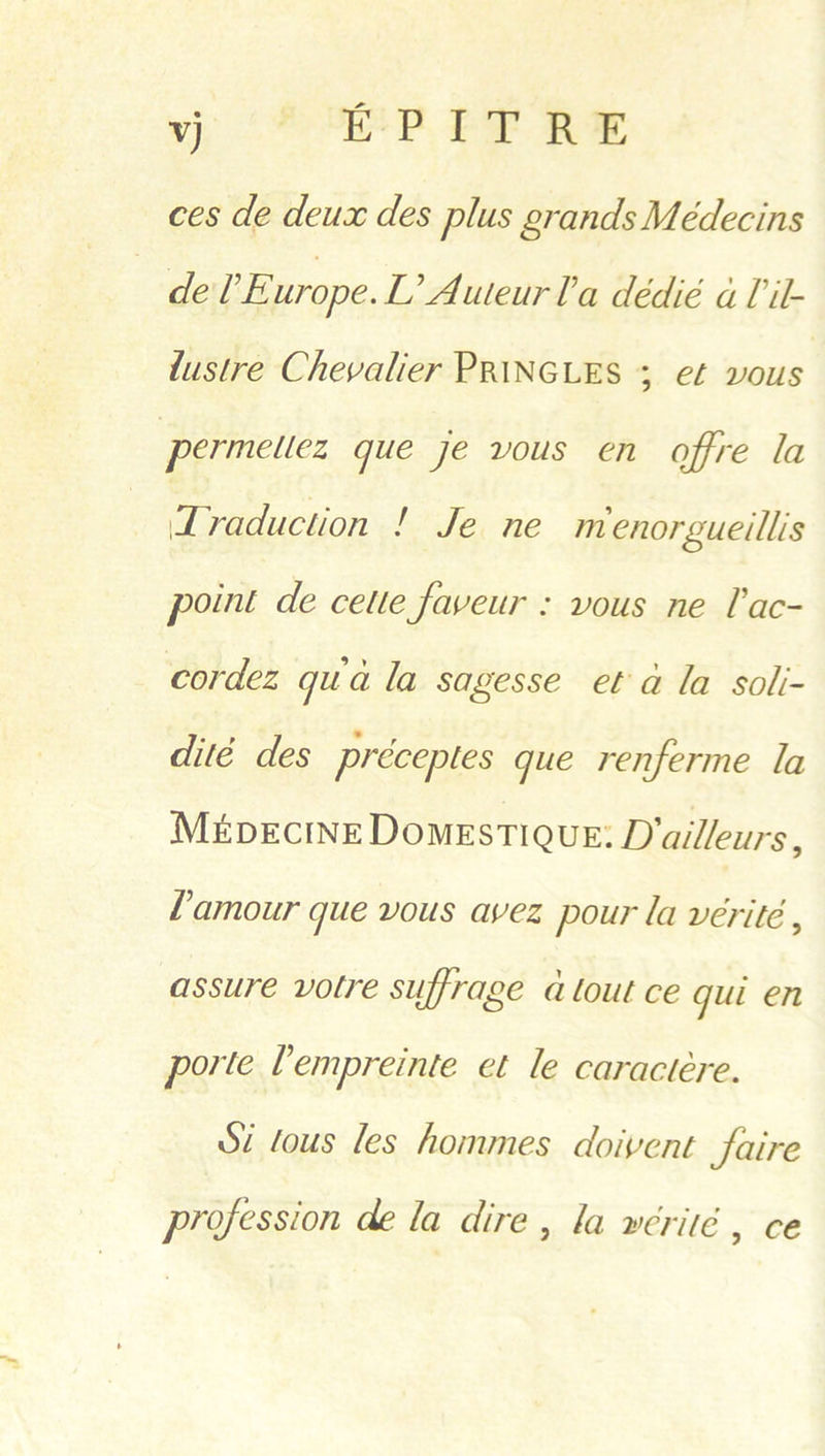 yj OE Pe Re ces de deux des plus grands Médecins delFE urope. L’Auleurla dédié a lil- lustre Chevalier PRINGLES 3 et vous | permetiez que je vous en offre la Traduction ! Je ne menorgueillis point de cette faveur : vous ne lac- cordez qua la sagesse et a la soli- dité des préceptes que renferme la MevectnE DomesTIQueE: D'ailleurs, Lamour que vous avez pour la vérité , assure votre suffrage atout ce qui en porte Lempreinte et le caractere. Si fous les hommes doivent faire profession de la dire , la werité , ce