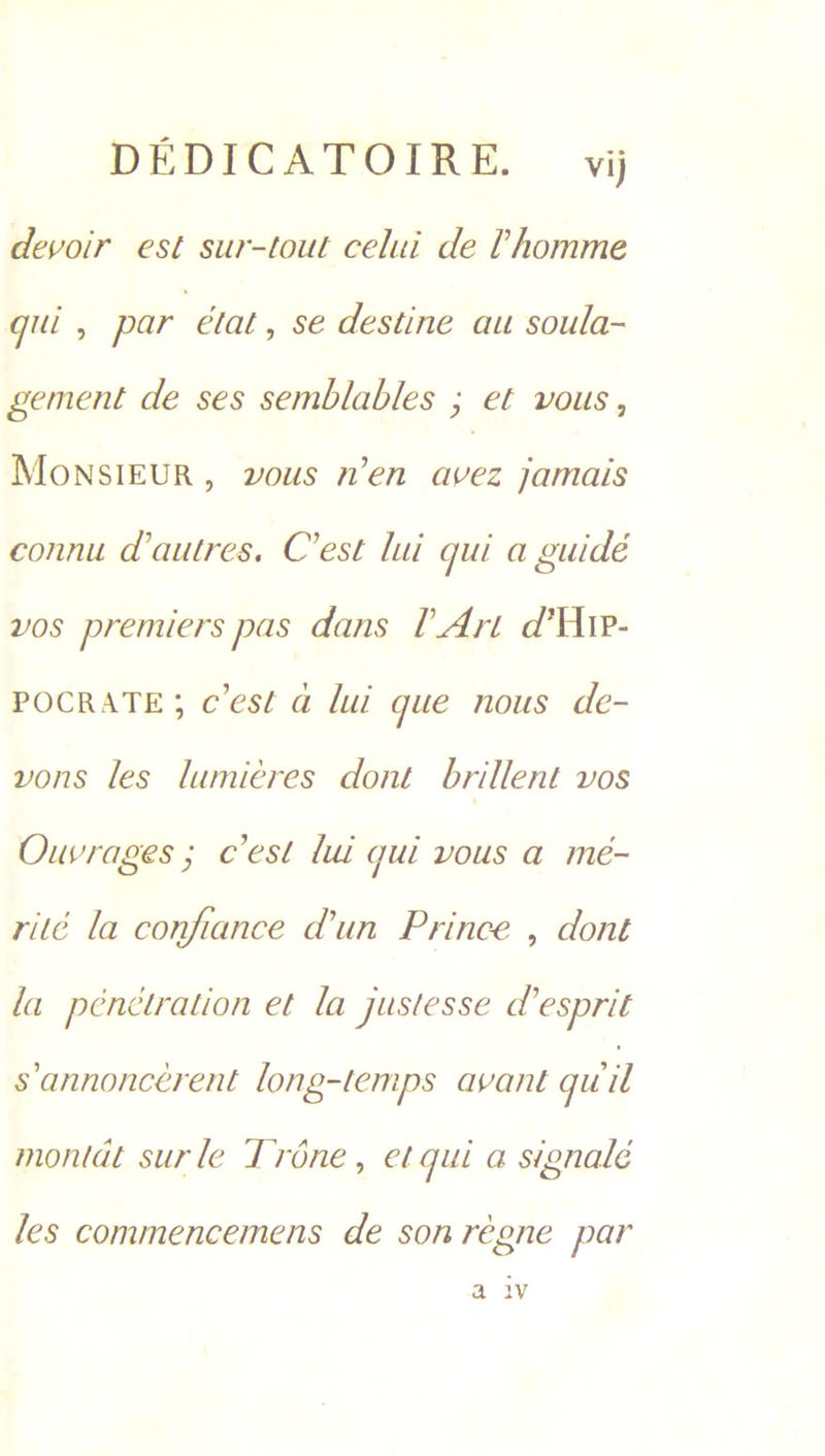 DEDICATOIRE. vi devoir est sur-tout celui de Chomme gui, par état , sé destine au soula- gement de ses semblables ; et vous, MoNSIEUR, vous n’en avez jamais connu dautres. C'est lui qui a guidé vos premiers pas dans [Art d’Utr- POCRATE; c'est ad lui que nous de- vons les lumiéres dont brillent VOS Ouvrages ; C'est lui qui vous a meé- rité la confiance d'un Prince , dont fa pénctration et la justesse d ‘esprit s’annoncerent long-temps avant quil montat surle Tréne, et qui a signalé les commencemens de son régne par a iv