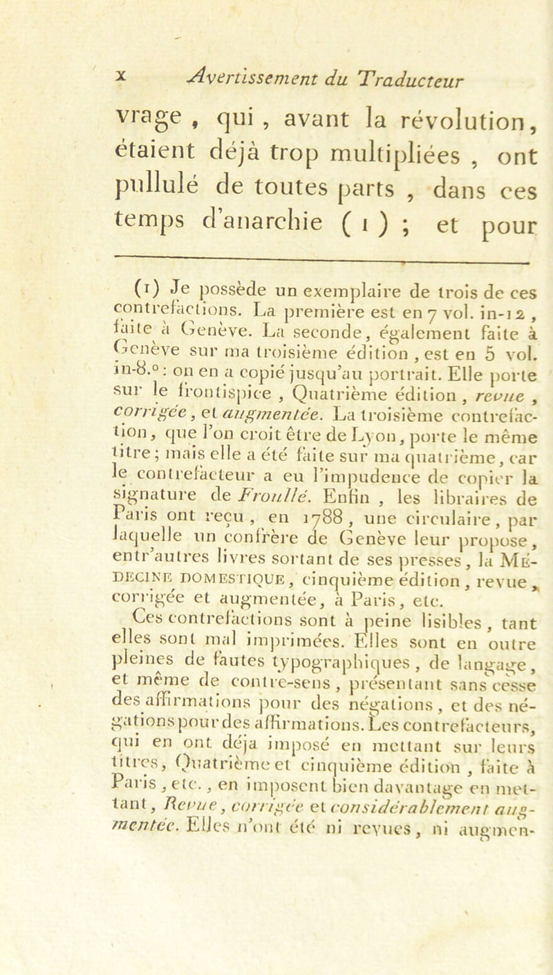 vrage , qui, avant la révolution, étaient déja trop multipli¢es , ont pullulé de toutes parts , dans ces temps danarchie (1); et pour ee Re ES ey (1) Je possede un exemplaire de trois de ces contrefactions. La premiere est en 7 vol. in-12, faite a Geneve. La seconde, également faite &amp; Geneéye sur ma troisieme édition ,esten 5 vol. in-8.°: onena copié jusqu’au portrait. Elle porte sur le frontispice , Quatriéme édition , revue , corrigée, el augmentée. La troisieme contrefac- tion, que lon croit étre de Lyon, porte le méme titre; mais elle a été faite sur ma quatrieme, car le contrefacteur a eu Yimpudence de copier Ja signature de Frou//é. Enfin , les libraires de Paris ont recu, en 1788, une circulaire, par laquelle un confrére de Geneye leur propose , entr’autres livres sortant de ses presses , la ME- DECINE DOMESTIQUE, Ccinquieme é€dition, reyue corrigée et augmentée, a Paris, ete. Ces contrefactions sont &amp; peine lisibles , tant elles sont mal imprimées. tiles sont en outre pleines de fautes typographiques , de langage, et méme de contre-sens 5 présentant Sans cesse des affirmations pour des négations , et des né- gations pour des affirmations. Les contrefacteurs, quien ont déja imposé en mettant sur leurs titres, Quatriéme et cinquiéme édition , faite a Paris , etc. , en imposent bien dayantage en met- tant, Revue, corrrgée et considérablement aug- mentéc. Klles n’ont été ni reyues, ni augmen- &gt;
