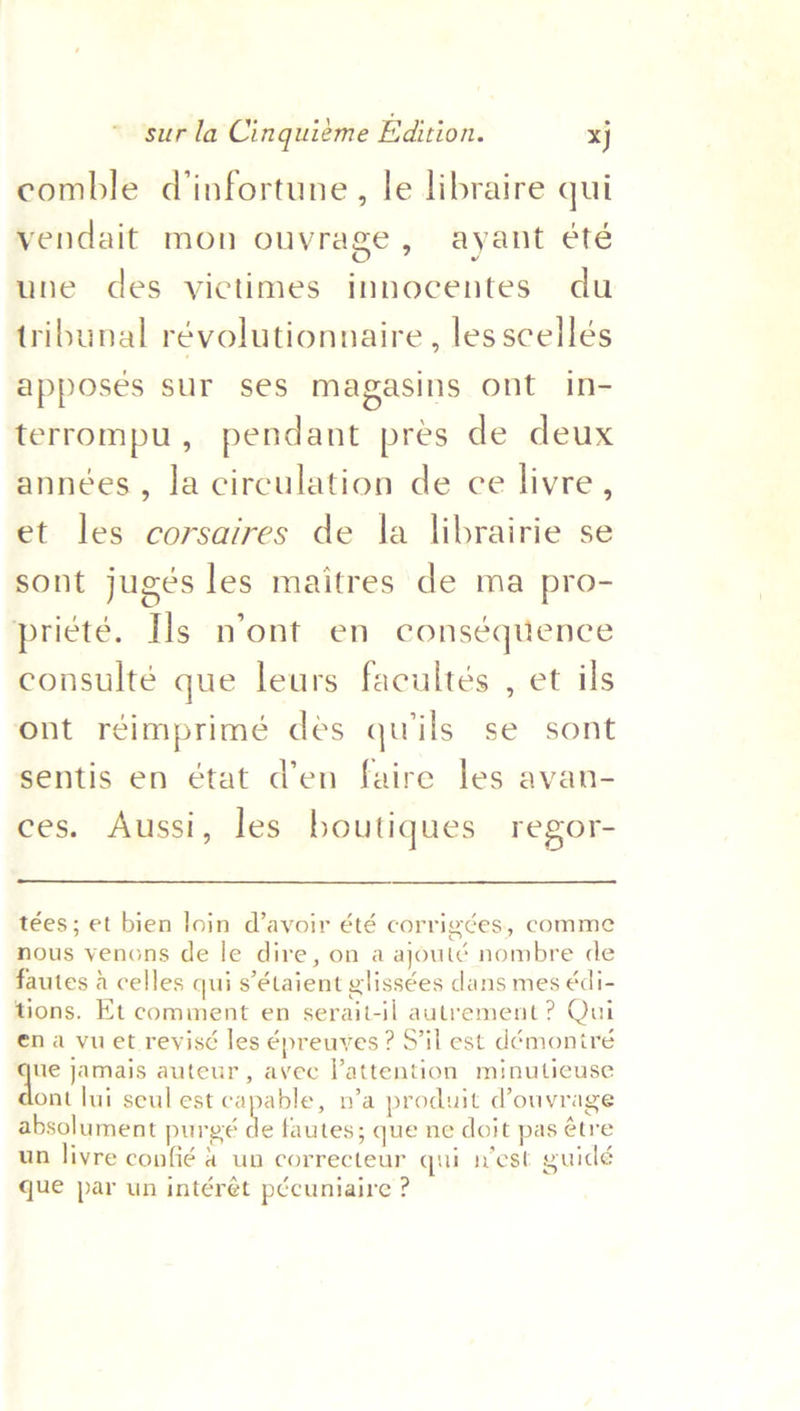comble dinfortune, le libraire qui vendait mon ouvrage, ayant été une des victimes innocentes du tribunal révolutionnaire , les scellés apposes sur ses magasins ont in- terrompu, pendant pres de deux années, la circulation de ce livre , et les corsaires de la librairie se sont jugés les maitres de ma pro- priete. Ils nont en conséquence consulté que leurs facultés , et ils ont reimprimé des quwils se sont sentis en état d’en faire les avan- ces. Aussi, les boutiques regor-  tées; et bien loin d’avoir été corrigcées, comme nous venons de le dire, on a ajouté nombre de fautes a celles qui s’étaient glissées dans mes édi- tions. Et comment en serait-il autrement ? Qui ena vuet revisé les énreuyes ? S’'il est démoniré ve jamais auteur, avee lattention minutieuse ont lui seul est capable, n’a produit d’ouvrage absolument purgé ie fautes; que ne doit pas étre un livre confié 4 un correcteur qui n’est guidé que par un intéret pécuniaire ?