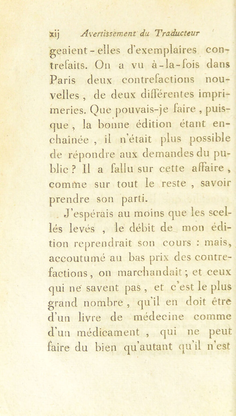 { geaient - elles d'exemplaires con- trefaits. On a vu a-la-fois dans Paris deux contrefactions nou- velles, de deux différentes impri- meries. Que pouvais-je faire , puis- que, la bonne édition étant en- chainge , il n’était plus possible de répondre aux demandes du pu- blic ? Il a fallu sur cette affaire , comme sur tout le reste , savoir prendre son parti. _ J’espérais au moins que les scel- lés levés , le débit de. mon édi- tion reprendrait son cours : mais, accoutumé au bas prix des contre- factions, on marchandait; et ceux qui né savent pas, et c'est le plus grand nombre , quil en doit étre d'un livre de médecine comme d'un médicament , qui ne peut faire du bien qu’autant quiil n'est