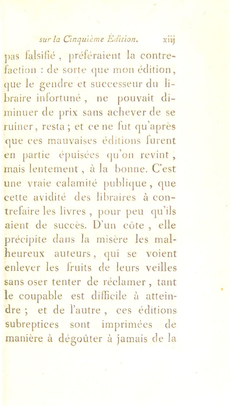 pas falsifie , préféraient la contre- faction : de sorte que mon édition, que le gendre et successeur du li- braire infortuné, ne pouvait di- minuer de prix sans achever de se ruiner, resta; et cene fut quapres que ces mauyaises éditions furent en partie épuisées quon revint, mais lentement , a la bonne. C'est une vraie calamité publique, que cette avidité des libraires a con- trefaire les livres, pour peu quiils aient de succes. D’un cote, elle préecipite dans la misere les mal- heureux auteurs, qui se voient enlever les fruits de leurs veilles sans oser tenter de réclamer, tant le coupable est difficile a attein- dre; et de l’autre, ces éditions subreptices sont imprimées de maniére a dégotiter 4 jamais de la