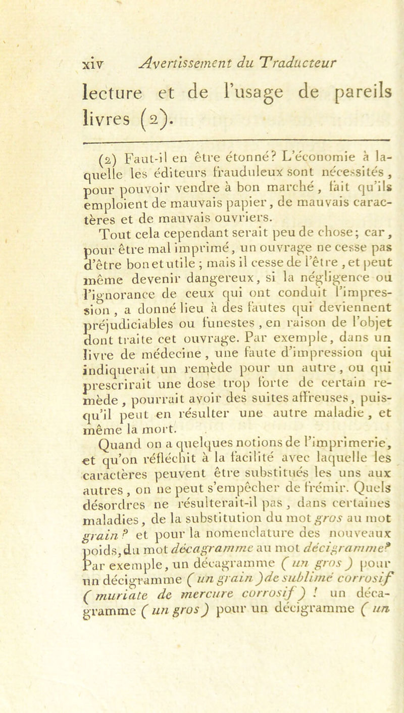 lecture et de lusage de pareils livres (2).  2) Faut-ilen étre étonné? L’économie a la- quelle les éditeurs frauduleux sont nécessités , pour pouvoir vendre a bon marché, fait qu’ils emploient de mauyais papier, de mauvais carac- teres et de mauvais ouyvriers. Tout cela cependant serait peu de chose; car, pour étre mal imprimé, un ouvrage ne cesse pas d’étre bonetutile ; mais il cesse de l’étre , et peut méme deyenir dangereux, si la négligence ou Vignorance de ceux qui ont conduit ’impres- sion, a donné lieu a des fautes qui deviennent réjudiciables ou funestes , en raison de l’objet dont traite cet ouvrage. Par exemple, dans un livre de médecine , une faute d’impression qui indiquerait un reméde pour un autre, ou qui prescrirait une dose trop forte de certain re- méde , pourrait ayoir des suites affreuses , puis- quil peut en résulter une autre maladie , et méme la mort. Quand on a quelques notions de limprimerie, et quon réfléchit a la facilité avec laquelle les ‘caracteres peuvent étre substitués les uns aux autres , on ne peut s’empécher de frémir. Quels désordres ne résulterait-il pas , dans certaines maladies, de la substitution du mot gros au mot grain? et pour la nomenclature des nouveaux joids, du mot décagramme au mot décigramme? Pap exemple, un décagramme ( w gros ) pour un décigramme (un grain )de sublime corrosif ( muriate de mercure corrosif ) ! un déca- gramme (um gros ) pour un décigramme ( um
