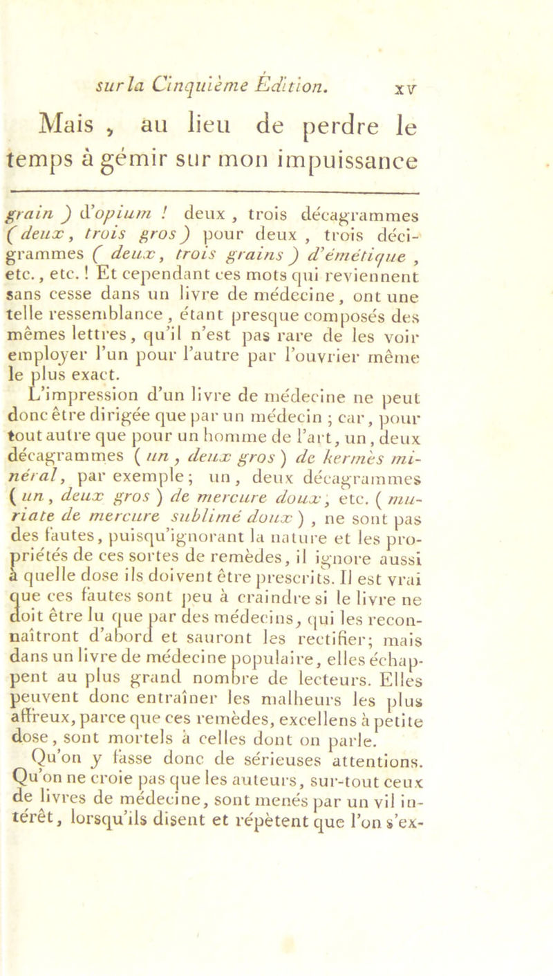 Mais , au lieu de perdre le temps a gémir sur mon impuissance  grain ) Vopium ! deux, trois décagrammes (deux, trois gros) pour deux, trois déci- grammes ( deux, trois grains ) d’émétique , etc., etc. ! Et cependant ves mots qui reviennent sans cesse dans un livre de médecine, ont une telle ressemblance , étant presque composés des mémes lettres, qu'il n’est pas rare de les voir employer lun pour l’autre par Pouyrier méme le plus exact. i hipnettion @un livre de médecine ne peut donc étre dirigée que par un médecin ; car, pour tout autre que pour un homme de l'art, un, deux décagrammes (un, deux gros) de kermés mi- néral, par exemple; un, deux décagrammes (un, deux gros) de mercure doux; etc. ( mu- riate de mercure sublimé doux ) , ne sont pas des fautes, puisqu’ignorant Ja nature et les pro- riétés de ces sortes de remédes, il ignore aussi Pouelle dose ils doivent étre prescrits. I] est vrai que ces fautes sont peu a craindre si le livre ne Moit étre lu que par des médecins, qui les recon- naitront abaed ab sauront les rectifier; mais dans un livre de médecine populaire, elles échap- pent au plus grand nombre de lecteurs. Elles peuvent donc entrainer les malheurs les plus affreux, parce que ces remédes, excellens 2 petite dose , sont mortels a celles dont on parle. Qu’on y fasse done de sérieuses attentions. oye ne croie pas que les auteurs, sur-tout ceux e livres de médecine, sont menés par un vil in- teret , lorsqwiils disent et répétent que l’on s’ex-