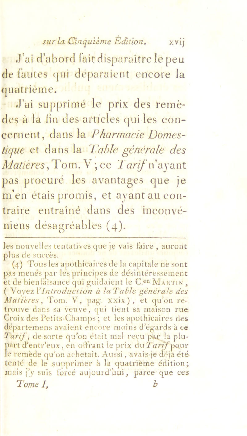 J'ai Vabord fait disparaitre le peu de fautes qui déparaient encore la quatrieme., | | ~ J'ai supprimé le prix des remeé- des a la fin des articles quiles con- cernent, dans la Pharmacie Domes- tique et dans la Table géncrale des Maticres,‘Vom.V;ce Tarif Wayant pas procure les avantages que je m’en étais promis, et ayant au con- traire entrainé dans des inconvé- niens désagréables (4). Jes nouyelles tentatives que je vais faire , auront lus de succes. (4) Tous les apothicaires de Ja capitale ne sont pas menés par les principes de désintéressement et de bienfaisance qui guidaient le Ces Maxrin, ( Voyez Introduction a la Table générale des Matieres, Tom. V, pag. XXix), et qu’on re- trouve dans sa veuve, qui tient sa maison rue Croix des Petits-Champs; et les apothicaires des départemens avaient encore moins d’égards 4 ce Tarif, de sorte qu’on était mal recu par !a plu- ov dentr’eux, en offrant le prix du Lar7f pour e remeéde qu’on achetait. Aussi, avais-je deja été tenté de le supprimer 4 la quatrieme édition; mais j’'y suis forcé aujourd’hui, parce que ces Tome I, b