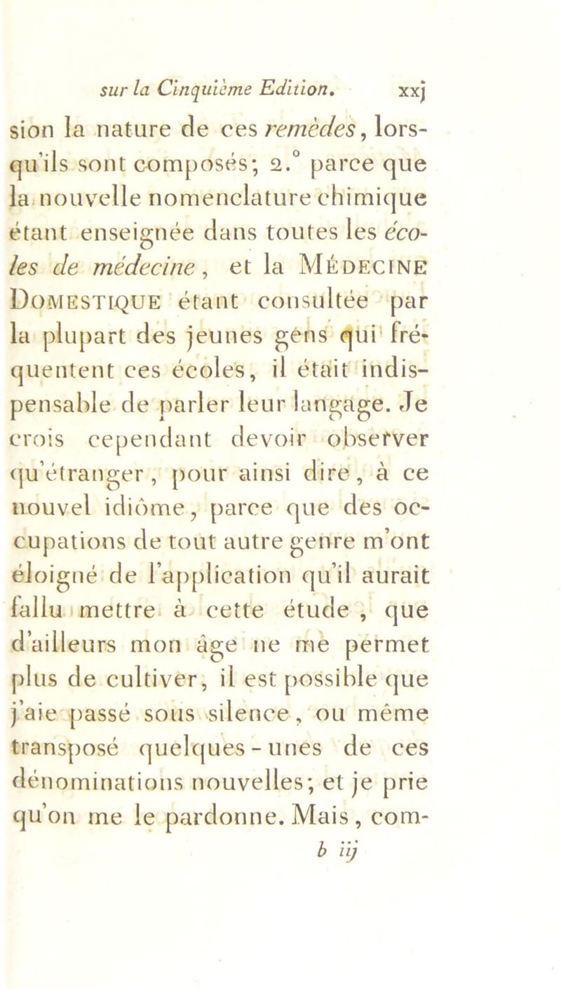 sion la nature de ces remédes , lors- quwils sont composés; 2.” parce que Ja. nouvelle nomenclature chimique étant enseignée dans toutes les éco- les de médecine, et la MiDECINE DomesTIQUE étant’ consultée © par la plupart des jeunes eens qui’ fré- quentent ces écoles, il était indis- pensable de parler leur langage. Je crois cependant devoir observer qu’étranger, pour ainsi dire, a ce nouvel ididme, parce que des oc- cupations de tout autre genre mont éloigné de lapplication quil aurait falluimettre: a cette étude , que dailleurs mon age ne me permet plus de cultiver, il est possible que jaie passé sous silence, ou méme transposé quelques-unes de ces dénominations nouvelles; et je prie quon me le pardonne. Mais, com- a
