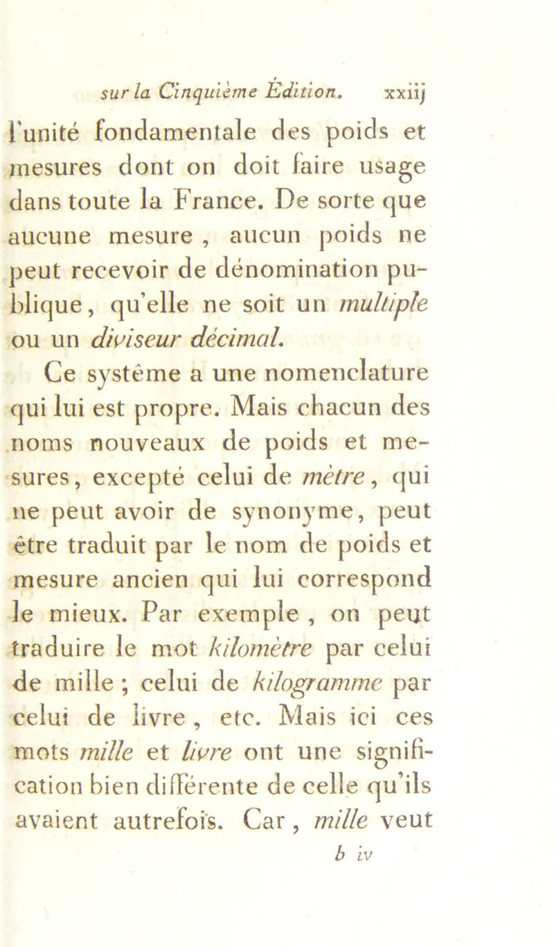 Yunité fondamentale des poids et mesures dont on doit faire usage dans toute la France. De sorte que aucune mesure, aucun poids ne peut recevoir de dénomination pu- blique, qu'elle ne soit un muluple ou un diviseur décimal. Ce systéme a une nomenclature qui lui est propre. Mais chacun des noms nouveaux de poids et me- ‘sures, excepté celui de métre, qui ne peut avoir de synonyme, peut étre traduit par le nom de poids et mesure ancien qui lui correspond Je mieux. Par exemple , on peut traduire le mot kilométre par celui de mille; celui de A:/ogramme par celui de livre, etc. Mais ici ces mots mille et livre ont une signifi- cation bien différente de celle quiils avaient autrefois. Car, mille veut bw