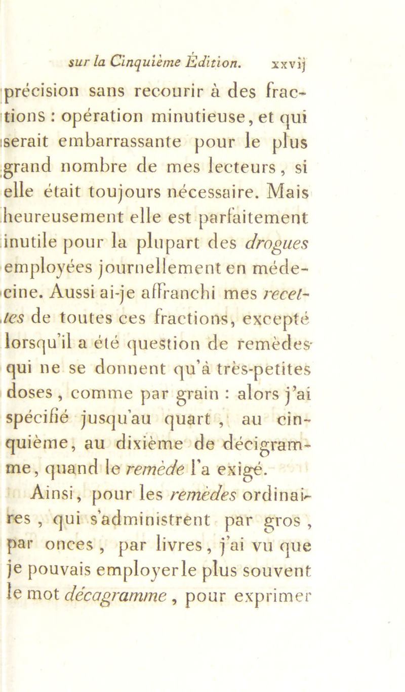 précision sans recourir a des frac- tions : operation minutieuse, et qui serait embarrassante pour le plus grand nombre de mes lecteurs, si elle était toujours nécessaire. Mais heureusement elle est parfaitement inutile pour la plupart des drogues employées journellement en méde- eine. Aussi ai-je aflranchi mes recet- tes de toutes ces fractions, excepté lorsqu'il a été question de remedes qui ne se donnent qu’a trés-petites doses , comme pat grain : alors j’ai spécihé jusqu'au quart, au cin- quiéme, au dixieme de décigram- me, quand le remeéde l’a exigé. \ Ainsi, pour les remédes ordinai- res , qui's'administrent. par gros , par onces , par livres, j’ai vu que je pouvais employerle plus souvent le mot décagramme , pour exprimer