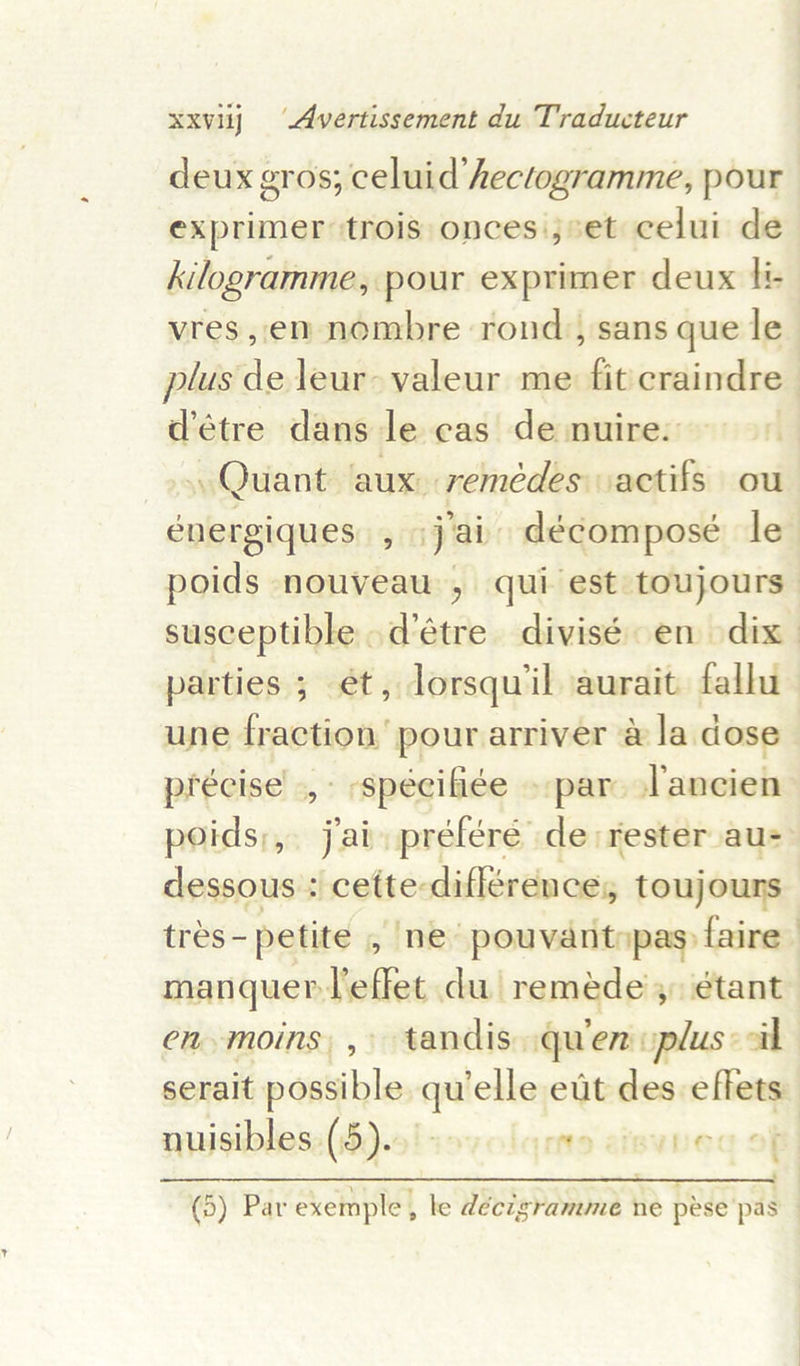 deux gros; celuid hectogramme, pour exprimer trois onces.;%et celui de kilogramme, pour exprimer deux ti- vres,en nombre rond,, sans que le plus de leur valeur me fit craindre’ d’étre dans le cas de nuire. — , Quant ‘aux: remédes actifs ou énergiques., j'ai décomposé le. poids nouveau, qui est toujours: susceptible .d’étre divisé en dix parties ; ét, lorsqu’il aurait fallu une fraction’ pour arriver &amp; la dose” précise .,- -spécifiée » par ancien poids;, jai préfére de: rester aus dessous + cette-diflérence, touj ours tres- petite , ne pouvantnpas&gt; faire’ manquer effet du remede’,, étant en.moins, , tandis. quien vplus: «ail serait patil qu elle ett des effets nuisibles. (5). cite amsvEed oF (9) Par exemple, le décigramme ne pese pas - 