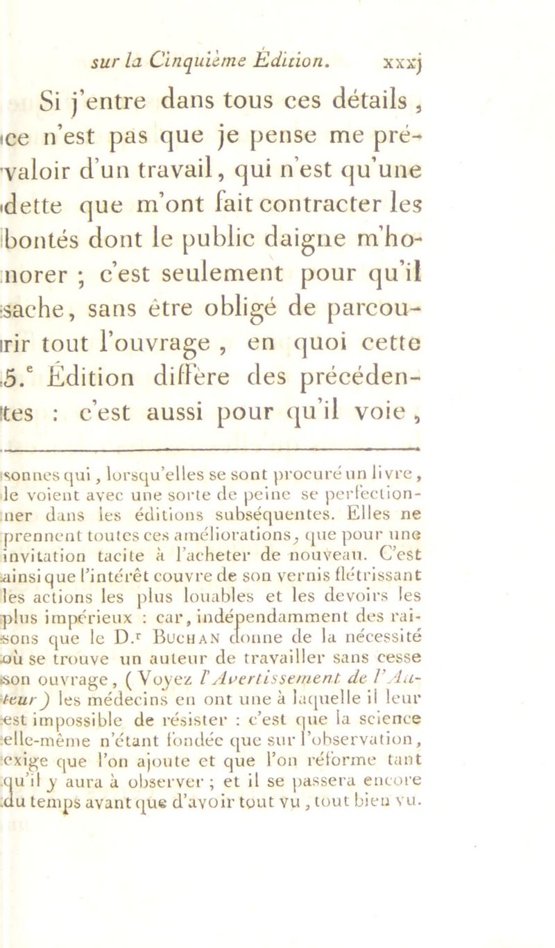 Si j'entre dans tous ces détails , ice nest pas que je pense me pre- valoir d'un travail, qui nest qu'une dette que mont fait contracter les bontés dont le public daigne m‘ho- norer ; cest seulement pour quil sache, sans étre obligé de parcou- rir tout ’ouvrage , en quoi cette 5.° Edition differe des précéden- tes : cest aussi pour quil voie,  sonnes qui, lorsqu’elles se sont procuré un livre, Je voient avec une sorte de peine se perfection- mer dans les é€ditions subséquentes. Elles ne prennent toutes ces améliorations , que pour une invitation tacite 4 l’acheter de nouveau. C’est ainsi que l’intérét couvre de son yvernis flétrissant les actions les plus louables et les devoirs Jes plus impérieux : car, sa a mB des rai- sons que le D.t Bucuan donne de Ja nécessité ou se trouve un auteur de trayailler sans cesse son ouvrage, ( Voyez [ Avertissement de I’ Au- teur ) les médecins en ont une a laquelle il lear est impossible de résister : c'est que la science elle-méme n’étant fondée que ting cm, Reade exige que lon ajoute et que l’on réforme tant ey y aura a observer ; et il se passera encore du temps avant que d’ayoir tout yu, tout bien yu.