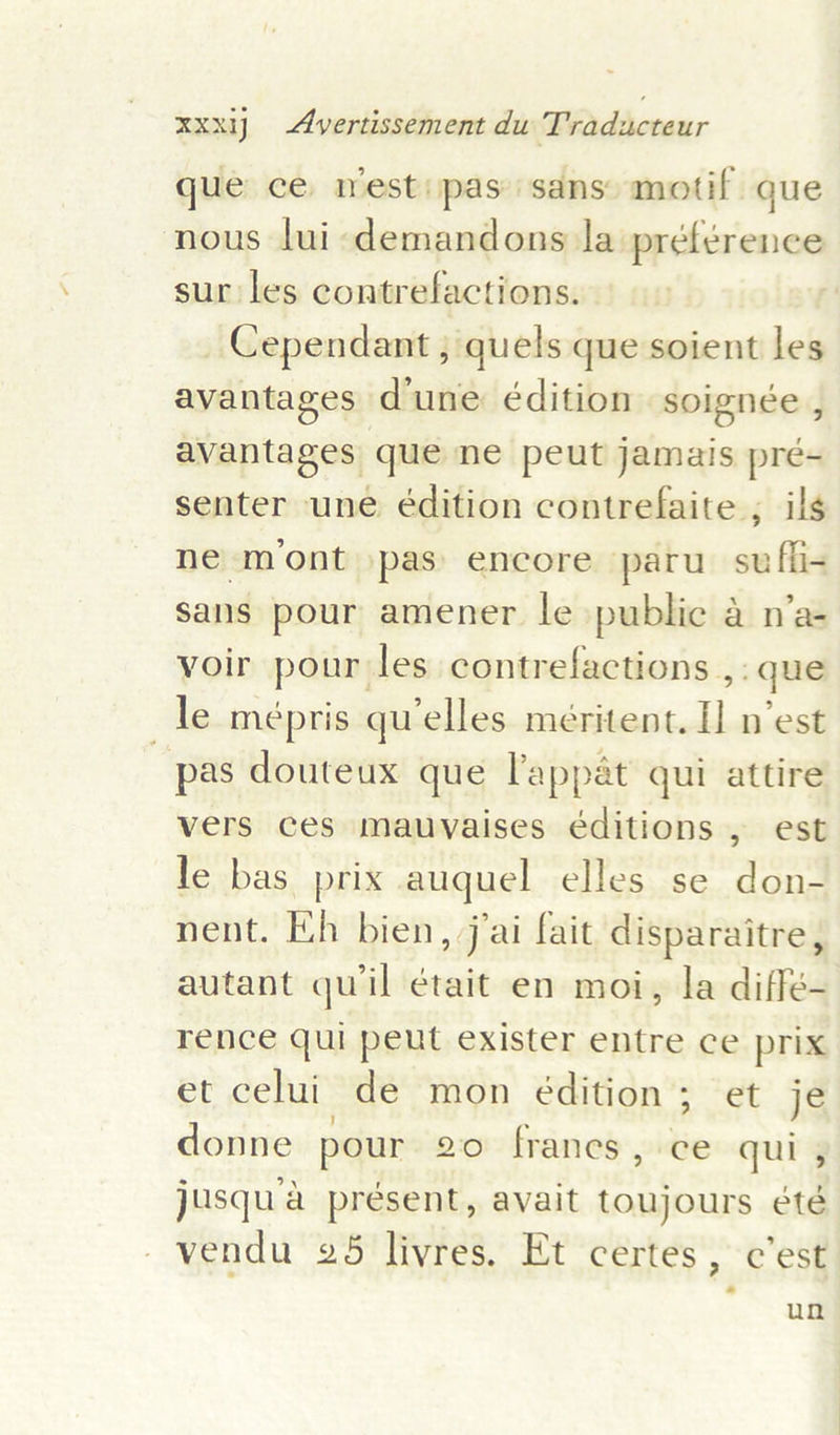 que ce nest: pas sans motif que nous lui demandons la préférence sur les contrefactions. _Cependant ; quels que soient les avantages d'une édition soignée , avantages que ne peut jamais prée- senter une édition contrefaite ; ils ne mont pas encore paru_ suffi- sans pour amener le public a n’a- voir pour les contrefactions ,: que le mépris qu’elles méritent. 1 n'est pas douteux que lappat qui attire vers ces mauvaises editions , est le bas prix auquel elles se don- nent. Hh bien, jai fait disparaitre, autant quil était en moi, la diffé- rence qui peut exister entre ce prix et celui de mon édition; et je donne pour 20 francs, ce qui , jusqua présent, avait toujours &amp;té -vendu 265 livres. Et certes, c'est un