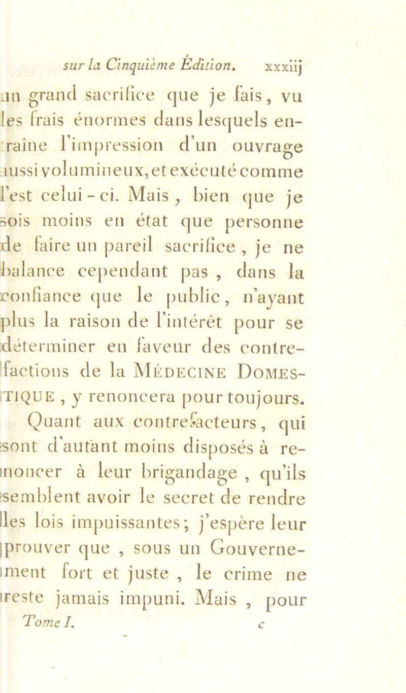 un grand sacrifice que je fais, vu les frais énormes dans lesquels en- iraine Timpression d'un ouvrage ,ussivolumineux, etexécuté comme Vest celui-ci. Mais, bien que je s0is moins en état que personne de faire un pareil sacrifice , je ne balance cependant pas, dans la confiance que le public, n’ayant plus la raison de l'intérét pour se déterminer en faveur des contre- factions de la MrpEcinE DomeEs- TIQUE , y renoncera pour toujours. Quant aux contretacteurs, qui sont d’autant moins disposés a re- noucer a leur brigandage , quiils semblent avoir le secret de rendre les lois impuissantes ; j espere leur jprouver que , sous un Gouverne- iment fort et juste, le crime ne reste jamais impuni. Mais , pour Tome I. c