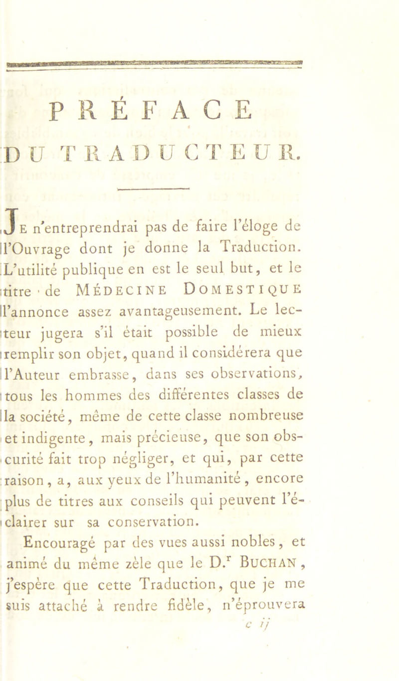   PREF AGE DU TRADUCTEUR.  LF n’entreprendrai pas de faire l’eloge de VOuvrage dont je donne la Traduction. L’utilité publique en est le seul but, et le titre: de MEDECINE DOMESTIQUE annonce assez avantageusement. Le lec- teur jugera sil était possible de mieux iremplir son objet, quand il considerera que ‘Auteur embrasse, dans ses observations, ‘tous les hommes des différentes classes de la société, méme de cette classe nombreuse et indigente, mais précieuse, que son obs- ‘curité fait trop négliger, et qui, par cette taison, a, aux yeux de l’humanite, encore plus de titres aux conseils qui peuvent l’e- iclairer sur sa conservation. Encouragé par des vues aussi nobles, et animé du méme zéle que le D.* Bucnan, Jespere gue cette Traduction, que je me suis attaché a rendre fidéle, n’éprouvera oe ay
