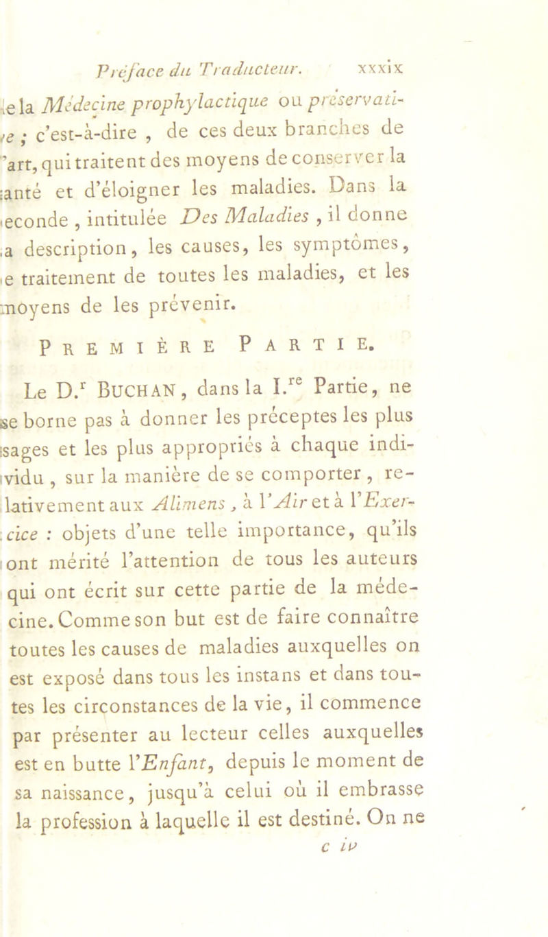 lela Medecine prophylactique ou preservati- ve; cest-a-dire , de ces deux branches de art, quitraitent des moyens de conserver la anté et d’éloigner les maladies. Dans la conde, intitulée Des Maladies , il donne a description, les causes, les symptomes, e traitement de toutes les maladies, et les moyens de les prevenir. : PR's uw rere -P AR TUE Le D.’ Bucuan, dans la I.° Partie, ne se borne pas 4 donner les preceptes les plus sages et les plus approprics 4 chaque indi- vidu , sur la manic¢re de se comporter, re- lativementaux Alimens , dl Aireta V Exer- cice : objets d'une telle importance, quis ont mérite l’attention de tous les auteurs qui ont e€crit sur cette partie de Ja mede- cine. Comme son but est de faire connaitre toutes les causes de maladies auxquelles on est exposé dans tous les instans et dans tou- tes les circonstances de la vie, 11 commence par présenter au lecteur celles auxquelles est en butte Enfant, depuis le moment de sa naissance, jusqu’a celui ou il embrasse la profession 4 laquelle il est destine. On ne c lv