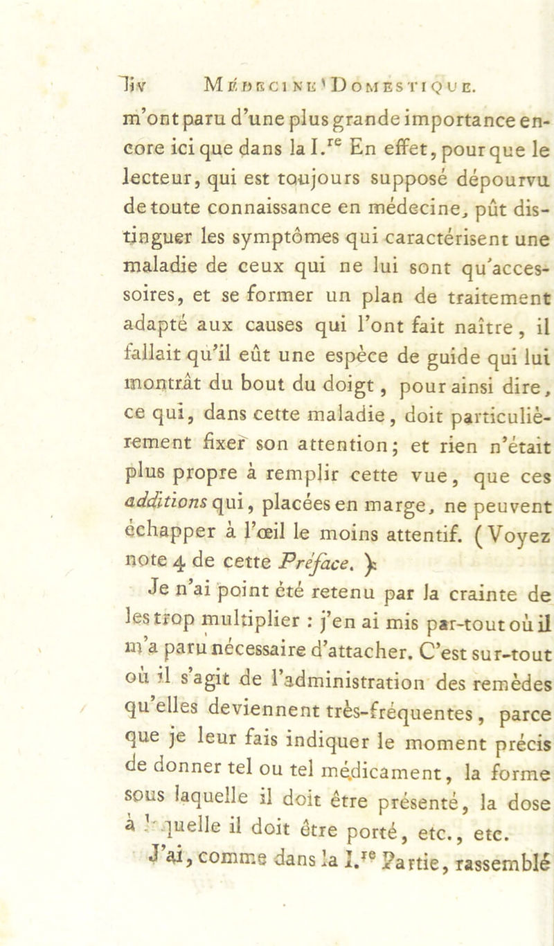 mont paru d’une plus grande importance en- core ici que dans la I.° En effet, pourque le lecteur, qui est toujours supposé dépourvu de toute connaissance en médecine, piit dis- thagner les symptomes qui caractérisent une maladie de ceux qui ne lui sont qu’acces- soires, et se former un plan de traitement adapté aux causes qui l’ont fait naitre, il fallait qu’il edt une espéce de guide qui lut montrat du bout du doigt, pour ainsi dire, ce qui, dans cette maladie, doit particulié- rement fixer son attention; et rien n’était plus propre a remplir cette vue, que ces additions qui, placées en marge, ne peuvent echapper a !’eeil le moins attentif. (Voyez note 4 de cette Préface. ): _ Je n’ai point été retenu par Ja crainte de Jestrop multiplier : j'en ai mis par-tout oi il my’a par nécessaire d’attacher, C’est sur-tout ou il s'agit de l’administration’ des remédes qu’elles deviennent trés-fréquentes, parce gue je leur fais indiquer le moment précis de donner tel ou tel médicament, la forme sous laquelle il doit étre présente, Ja dose a! quelle il doit atre porté, etc., ete. Wat, comme dans Ja 17° Partie, rassemblé