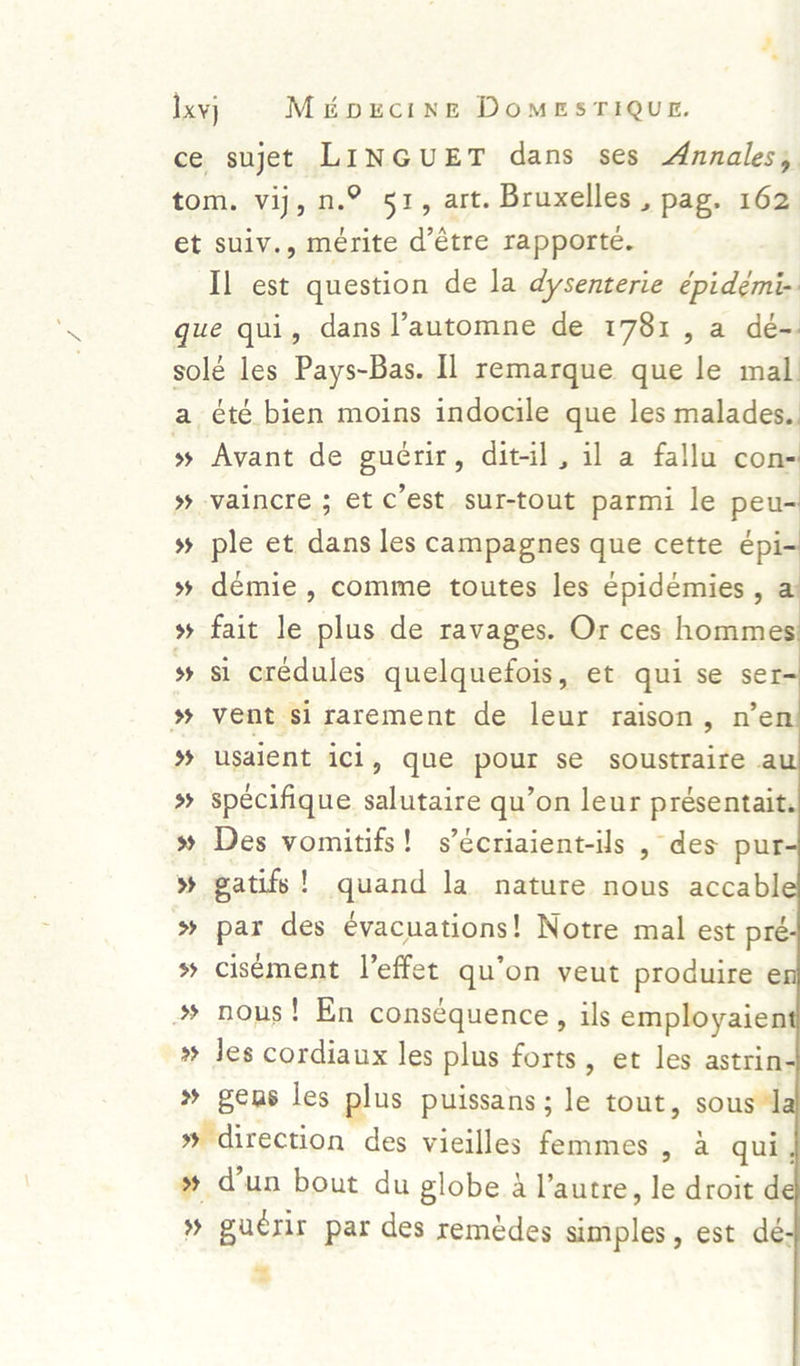 Ixyy Minecine DomesriQue. ce sujet LINGUET dans ses Annales, tom. vij, n.° 51, art. Bruxelles , pag. 162 et suiv., mérite d’étre rapporte. Il est question de la dysenterie épidémi- gue qui, dans l’automne de 1781, a dé-: solé les Pays-Bas. Il remarque que le mal. a été bien moins indocile que les malades.. » Avant de gucrir, dit-il, il a fallu con- » vaincre ; et c'est sur-tout parmi le peu- »% ple et dans les campagnes que cette épi- » démie, comme toutes les épidémies , a » fait le plus de ravages. Or ces hommes x si crédules quelquefois, et qui se ser % vent sirarement de leur raison, n’en % usaient ici, que pour se soustraire a % spécifique salutaire qu’on leur présentait. % Des vomitifs! s’écriaient-ils , des pur » gatifs! quand la nature nous accabl » par des evacuations! Notre mal est pré. s cisément Veffet qu’on veut produire e »» nous! En consequence, ils employaien » Jes cordiaux les plus forts, et les astrin- » gens les plus puissans; le tout, sous » direction des vieilles femmes, a qui »% dun bout du globe a l’autre, le droit d % guerir par des remédes simples, est dé- <