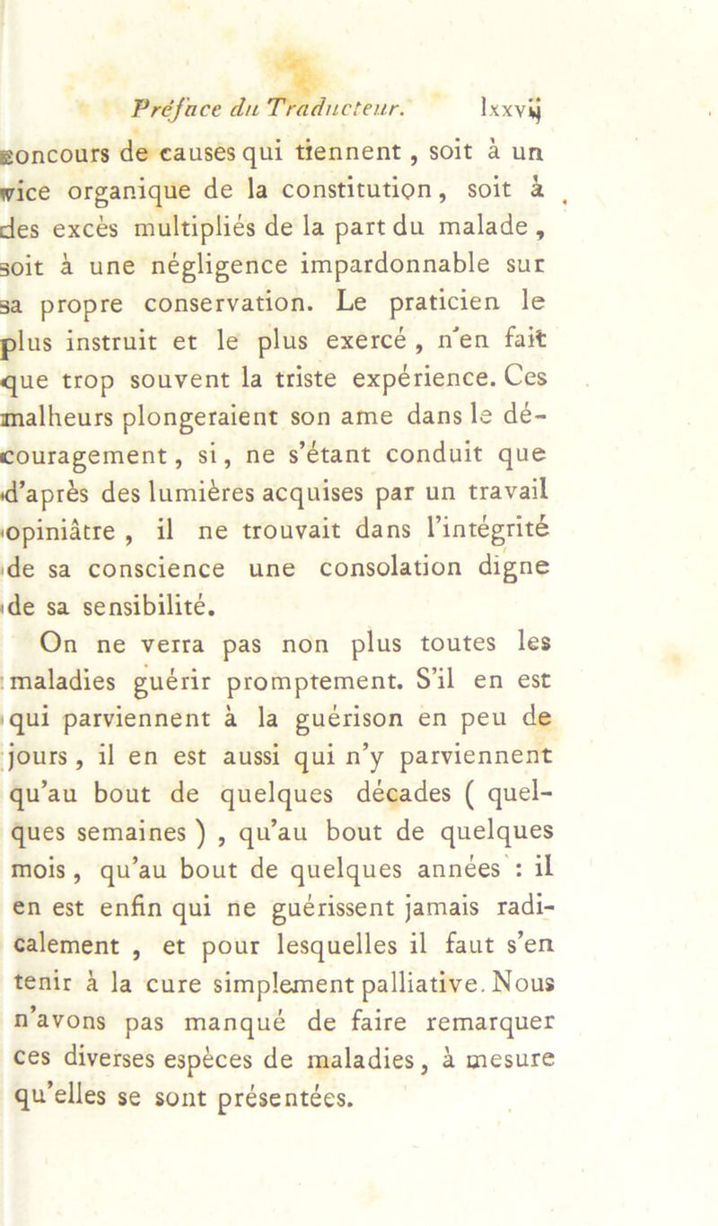 2 Préface du : ~ Ixxvij eoncours de eauses qui trennent, soit a un wice organique de la constitution, soit & des excés multiplies de la partdu malade, soit 4 une négligence impardonnable sur 3a propre conservation. Le gan le plus instruit et le plus exercé, n’en fait que trop souvent la triste expérience. Ces malheurs plongeraient son ame dans le dé- couragement, si, ne s’eétant conduit que daprés des lumiéres acquises par un travail ‘opinidtre, il ne trouvait dans Pintegrite ide sa conscience une consolation digne ide sa sensibilite. On ne verra pas non plus toutes les maladies guérir promptement. Sil en est \qui parviennent a la guérison en peu de jours, il en est aussi qui n’y parviennent qu’au bout de quelques décades ( quel- ques semaines ) , qu’au bout de quelques mois, qu’au bout de quelques annees : il €n est enfin qui ne guérissent jamais radi- calement , et pour lesquelles il faut s’en tenir 4 la cure simplement palliative. Nous N’avons pas manqué de faire remarquer ces diverses espéces de maladies, 4 mesure qu’elles se sont présentées.